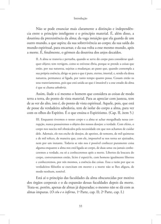 Introdução
33
Não se pode enunciar mais claramente a distinção e independên-
cia entre o princípio inteligente e o princípio material. É, além disso, a
doutrina da preexistência da alma; da vaga intuição que ela guarda de um
outro mundo, a que aspira; da sua sobrevivência ao corpo; da sua saída do
mundo espiritual, para encarnar, e da sua volta a esse mesmo mundo, após
a morte. É, finalmente, o gérmen da doutrina dos anjos decaídos.
II. A alma se transvia e perturba, quando se serve do corpo para considerar qual-
quer objeto; tem vertigem, como se estivesse ébria, porque se prende a coisas que
estão, por sua natureza, sujeitas a mudanças; ao passo que, quando contempla a
sua própria essência, dirige-se para o que é puro, eterno, imortal, e, sendo ela dessa
natureza, permanece aí ligada, por tanto tempo quanto possa. Cessam então os
seus transviamentos, pois que está unida ao que é imutável e a esse estado da alma
é que se chama sabedoria.
Assim, ilude a si mesmo o homem que considera as coisas de modo
terra a terra, do ponto de vista material. Para as apreciar com justeza, tem
de as ver do alto, isto é, do ponto de vista espiritual. Aquele, pois, que está
de posse da verdadeira sabedoria, tem de isolar do corpo a alma, para ver
com os olhos do Espírito. É o que ensina o Espiritismo. (Cap. II, item 5.)
III. Enquanto tivermos o nosso corpo e a alma se achar mergulhada nessa cor-
rupção, nunca possuiremos o objeto dos nossos desejos: a verdade. Com efeito, o
corpo nos suscita mil obstáculos pela necessidade em que nos achamos de cuidar
dele. Ademais, ele nos enche de desejos, de apetites, de temores, de mil quimeras
e de mil tolices, de maneira que, com ele, impossível se nos torna ser ajuizados,
nem por um instante. Todavia se não nos é possível conhecer puramente coisa
alguma enquanto a alma nos está ligada ao corpo, de duas uma: ou jamais conhe-
ceremos a verdade, ou só a conheceremos após a morte. Libertos da loucura do
corpo, conversaremos então, lícito é esperá-lo, com homens igualmente libertos
e conheceremos, por nós mesmos, a essência das coisas. Essa a razão por que os
verdadeiros filósofos se exercitam em morrer e a morte não se lhes afigura, de
modo nenhum, temível.
Está aí o princípio das faculdades da alma obscurecidas por motivo
dos órgãos corporais e o da expansão dessas faculdades depois da morte.
Trata-se, porém, apenas de almas já depuradas; o mesmo não se dá com as
almas impuras. (O céu e o inferno, 1a
Parte, cap. II; 2a
Parte, cap. I.)
 