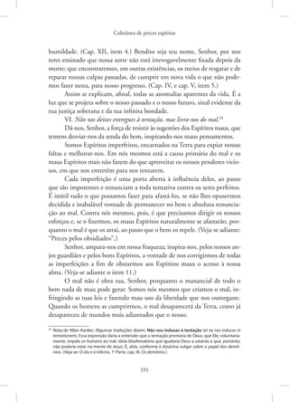 Coletânea de preces espíritas
331
humildade. (Cap. XII, item 4.) Bendito seja teu nome, Senhor, por nos
teres ensinado que nossa sorte não está irrevogavelmente fixada depois da
morte; que encontraremos, em outras existências, os meios de resgatar e de
reparar nossas culpas passadas, de cumprir em nova vida o que não pode-
mos fazer nesta, para nosso progresso. (Cap. IV, e cap. V, item 5.)
Assim se explicam, afinal, todas as anomalias aparentes da vida. É a
luz que se projeta sobre o nosso passado e o nosso futuro, sinal evidente da
tua justiça soberana e da tua infinita bondade.
VI. Não nos deixes entregues à tentação, mas livra-nos do mal.24
Dá-nos, Senhor, a força de resistir às sugestões dos Espíritos maus, que
tentem desviar-nos da senda do bem, inspirando-nos maus pensamentos.
Somos Espíritos imperfeitos, encarnados na Terra para expiar nossas
faltas e melhorar-nos. Em nós mesmos está a causa primária do mal e os
maus Espíritos mais não fazem do que aproveitar os nossos pendores vicio-
sos, em que nos entretêm para nos tentarem.
Cada imperfeição é uma porta aberta à influência deles, ao passo
que são impotentes e renunciam a toda tentativa contra os seres perfeitos.
É inútil tudo o que possamos fazer para afastá-los, se não lhes opusermos
decidida e inabalável vontade de permanecer no bem e absoluta renuncia-
ção ao mal. Contra nós mesmos, pois, é que precisamos dirigir os nossos
esforços e, se o fizermos, os maus Espíritos naturalmente se afastarão, por-
quanto o mal é que os atrai, ao passo que o bem os repele. (Veja-se adiante:
“Preces pelos obsidiados”.)
Senhor, ampara-nos em nossa fraqueza; inspira-nos, pelos nossos an-
jos guardiães e pelos bons Espíritos, a vontade de nos corrigirmos de todas
as imperfeições a fim de obstarmos aos Espíritos maus o acesso à nossa
alma. (Veja-se adiante o item 11.)
O mal não é obra tua, Senhor, porquanto o manancial de todo o
bem nada de mau pode gerar. Somos nós mesmos que criamos o mal, in-
fringindo as tuas leis e fazendo mau uso da liberdade que nos outorgaste.
Quando os homens as cumprirmos, o mal desaparecerá da Terra, como já
desapareceu de mundos mais adiantados que o nosso.
24
Nota de Allan Kardec: Algumas traduções dizem: Não nos induzas à tentação (et ne nos inducas in
tentationem). Essa expressão daria a entender que a tentação promana de Deus; que Ele, voluntaria-
mente, impele os homens ao mal, ideia blasfematória que igualaria Deus a satanás e que, portanto,
não poderia estar na mente de Jesus. É, aliás, conforme à doutrina vulgar sobre o papel dos demô-
nios. (Veja-se: O céu e o inferno, 1a
Parte, cap. IX, Os demônios.)
 