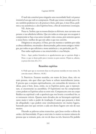 Capítulo XXVIII
332
O mal não constitui para ninguém uma necessidade fatal e só parece
irresistível aos que nele se comprazem. Desde que temos vontade para o fa-
zer, também podemos ter a de praticar o bem, pelo que, ó meu Deus, pedi-
mos a tua assistência e a dos Espíritos bons, a fim de resistirmos à tentação.
VII. Assim seja.
Praza-te, Senhor, que os nossos desejos se efetivem, mas ­curvamo-nos
perante a tua sabedoria infinita. Que em todas as coisas que nos escapam à
compreensão se faça a tua santa vontade e não a nossa, pois somente queres
o nosso bem e melhor do que nós sabes o que nos convém.
Dirigimos-te esta prece, ó Deus, por nós mesmos e também por todas
as almas sofredoras, encarnadas e desencarnadas, pelos nossos amigos e inimi-
gos, por todos os que solicitem a nossa assistência e, em particular, por N...
Para todos suplicamos a tua misericórdia e a tua bênção.
Nota – Aqui, podem formular-se os agradecimentos que se queiram dirigir a
Deus e o que se deseje pedir para si mesmo ou para outrem. (­
Vejam-se, adiante,
as preces dos itens 26 e 27.)
Reuniões espíritas
4. Onde quer que se encontrem duas ou três pessoas reunidas em meu nome, Eu
com elas estarei. (Mateus, 18:20.)
5. Prefácio. Estarem reunidas, em nome de Jesus, duas, três ou
mais pessoas, não quer dizer que basta se achem materialmente juntas.
É preciso que o estejam espiritualmente, em comunhão de intentos e de
ideias, para o bem. Jesus, então, ou os Espíritos puros, que o represen-
tam, se encontrarão na assembleia. O Espiritismo nos faz compreender
como podem os Espíritos achar-se entre nós. Comparecem com seu corpo
­
fluídico ou espiritual e sob a aparência que nos levaria a reconhecê-los, se
se tornassem visíveis. Quanto mais elevados são na hierarquia espiritual,
tanto maior é neles o poder de irradiação. É assim que possuem o dom
da ubiquidade e que podem estar simultaneamente em muitos lugares,
bastando para isso que enviem a cada um desses lugares um raio de suas
mentes.
Dizendo as palavras acima transcritas, quis Jesus revelar o efeito da
união e da fraternidade. O que o atrai não é o maior ou menor número de
pessoas que se reúnam, pois, em vez de duas ou três, houvera Ele podido
 