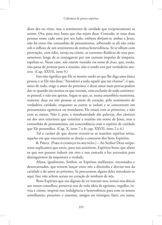 Coletânea de preces espíritas
333
dizer dez ou vinte, mas o sentimento de caridade que reciprocamente as
anime. Ora, para isso, basta que elas sejam duas. Contudo, se essas duas
pessoas oram cada uma por seu lado, embora dirijam-se ambas a Jesus,
não há entre elas comunhão de pensamentos, sobretudo se ali não estão
sob o influxo de um sentimento de mútua benevolência. Se se olham com
prevenção, com ódio, inveja ou ciúme, as correntes fluídicas de seus pen-
samentos, longe de se conjugarem por um comum impulso de simpatia,
repelem-se. Nesse caso, não estarão reunidas em nome de Jesus, que, então,
não passa de pretexto para a reunião, não o tendo esta por verdadeiro mo-
tivo. (Cap. XXVII, item 9.)
Isso não significa que Ele se mostre surdo ao que lhe diga uma única
pessoa; e se Ele não disse: “Atenderei a todo aquele que me chamar”, é que,
antes de tudo, exige o amor do próximo; e desse amor mais provas podem
dar-se quando são muitos os que exoram, com exclusão de todo sentimen-
to pessoal, e não um apenas. Segue-se que, se, numa assembleia numerosa,
somente duas ou três pessoas se unem de coração, pelo sentimento de
verdadeira caridade, enquanto as outras se isolam e se concentram em
pensamentos egoísticos ou mundanos, Ele estará com as primeiras, e não
com as outras. Não é, pois, a simultaneidade das palavras, dos cânticos
ou dos atos exteriores que constitui a reunião em nome de ­
Jesus, mas a
comunhão de pensamentos, em concordância com o espírito de caridade
que Ele personifica. (Cap. X, itens 7 e 8; cap. XXVII, itens 2 a 4.)
Tal o caráter de que devem revestir-se as reuniões espíritas sérias,
aquelas em que sinceramente se deseja o concurso dos bons Espíritos.
6. Prece. (Para o começo da reunião.) – Ao Senhor Deus onipo-
tente suplicamos que envie, para nos assistirem, Espíritos bons; que afaste
os que nos possam induzir em erro e nos conceda a luz necessária para
distinguirmos da impostura a verdade.
Afasta, igualmente, Senhor, os Espíritos malfazejos, encarnados e
desencarnados, que tentem lançar entre nós a discórdia e desviar-nos da
caridade e do amor ao próximo. Se procurarem alguns deles introduzir-se
aqui, faze não achem acesso no coração de nenhum de nós.
Bons Espíritos que vos dignais de vir instruir-nos, tornai-nos dóceis
aos vossos conselhos; preservai-nos de toda ideia de egoísmo, orgulho, in-
veja e ciúme; inspirai-nos indulgência e benevolência para com os nossos
semelhantes, presentes e ausentes, amigos ou inimigos; fazei, em suma,
 