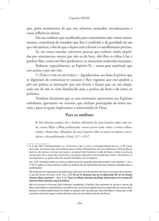 Capítulo XXVIII
334
que, pelos sentimentos de que nos achemos animados, reconheçamos a
vossa influência salutar.
Dai aos médiuns que escolherdes para transmissores dos vossos ensina-
mentos, consciência do mandato que lhes é conferido e da gravidade do ato
que vão praticar, a fim de que o façam com o fervor e o recolhimento precisos.
Se, em nossa reunião, estiverem pessoas que tenham vindo impeli-
das por sentimentos outros que não os do bem, abri-lhes os olhos à luz e
perdoai-lhes, como nós lhes perdoamos, se trouxerem malévolas intenções.
Pedimos, especialmente, ao Espírito N..., nosso guia espiritual, que
nos assista e por nós vele.
7. (Para o fim da reunião.) – Agradecemos aos bons Espíritos que
se dignaram de comunicar-se conosco e lhes rogamos que nos ajudem a
pôr em prática as instruções que nos deram e façam que, ao sair daqui,
cada um de nós se sinta fortalecido para a prática do bem e do amor ao
próximo.
Também desejamos que as suas instruções aproveitem aos Espíritos
sofredores, ignorantes ou viciosos, que tenham participado da nossa reu-
nião e para os quais imploramos a misericórdia de Deus.
Para os médiuns
8. Nos últimos tempos, diz o Senhor, difundirei do meu Espírito sobre toda car-
ne; vossos filhos e filhas profetizarão; vossos jovens terão visões e vossos velhos,
sonhos. Nesses dias, difundirei do meu Espírito sobre os meus servidores e servi-
doras, e eles profetizarão. (Atos, 2:17 e 18.)25
25
N. E. de 1947: Confrontando o v. 18 de Atos, cap. 2, com o correspondente de Joel, 2:29, nota-
mos que, na transcrição da profecia para o Novo Testamento, há uma diferença: Pela profecia,
trata-se de servos e servas (escravos e escravas) dos homens, e não de Deus, como se acha na
transcrição. Eis o texto dos versículos, nas duas traduções mais modernas e fiéis: a Brasileira e a
do Esperanto, as quais estão de acordo também com a Inglesa:
Joel, 2:29:“Também sobre os servos e sobre as servas naqueles dias derramarei o meu Espírito.”– Atos,
2:18: “E, sobre os meus servos e sobre as minhas servas derramarei do meu Espírito naqueles dias, e
profetizarão.”
Na tradução em Esperanto está ainda mais claro que se trata até dos escravos e escravas dos homens,
e não de servos de Deus. Ei-la: “Joel, 2:29: Eĉ sur la sklavojn kaj sur la sklavinojn Mi en tiu tempo
elverŝos Mian spiriton!”– Atos, 2:18: “Kaj ĉ sur Miajn sklavojn kaj Miajn sklavinojn en tiu tempo Mi
elverŝos Mian spiriton, kaj ili profetos.”
Até os escravos e escravas (dos homens) receberão o Espírito, não somente os servos e servas de
Deus (sacerdotes e sacerdotisas). A profecia em sua forma original está se cumprindo em nossos dias,
porque a mediunidade brota em todas as classes, até nas pessoas mais humildes e obscuras, e não
somente, como faz supor o texto de Atos, entre os sacerdotes (servos de Deus).
 