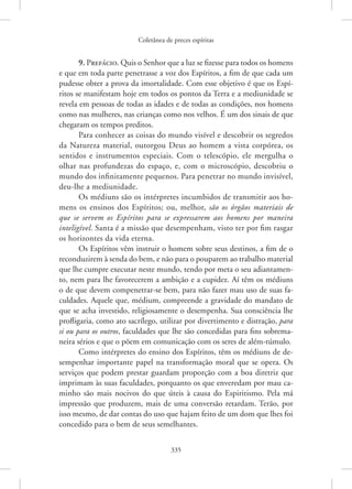 Coletânea de preces espíritas
335
9. Prefácio. Quis o Senhor que a luz se fizesse para todos os homens
e que em toda parte penetrasse a voz dos Espíritos, a fim de que cada um
pudesse obter a prova da imortalidade. Com esse objetivo é que os Espí-
ritos se manifestam hoje em todos os pontos da Terra e a mediunidade se
revela em pessoas de todas as idades e de todas as condições, nos homens
como nas mulheres, nas crianças como nos velhos. É um dos sinais de que
chegaram os tempos preditos.
Para conhecer as coisas do mundo visível e descobrir os segredos
da Natureza material, outorgou Deus ao homem a vista corpórea, os
sentidos e instrumentos especiais. Com o telescópio, ele mergulha o
olhar nas profundezas do espaço, e, com o microscópio, descobriu o
mundo dos infinitamente pequenos. Para penetrar no mundo invisível,
deu-lhe a mediunidade.
Os médiuns são os intérpretes incumbidos de transmitir aos ho-
mens os ensinos dos Espíritos; ou, melhor, são os órgãos materiais de
que se servem os Espíritos para se expressarem aos homens por maneira
inteligível. Santa é a missão que desempenham, visto ter por fim rasgar
os horizontes da vida eterna.
Os Espíritos vêm instruir o homem sobre seus destinos, a fim de o
reconduzirem à senda do bem, e não para o pouparem ao trabalho material
que lhe cumpre executar neste mundo, tendo por meta o seu adiantamen-
to, nem para lhe favorecerem a ambição e a cupidez. Aí têm os médiuns
o de que devem compenetrar-se bem, para não fazer mau uso de suas fa-
culdades. Aquele que, médium, compreende a gravidade do mandato de
que se acha investido, religiosamente o desempenha. Sua consciência lhe
profligaria, como ato sacrílego, utilizar por divertimento e distração, para
si ou para os outros, faculdades que lhe são concedidas para fins sobrema-
neira sérios e que o põem em comunicação com os seres de além-túmulo.
Como intérpretes do ensino dos Espíritos, têm os médiuns de de-
sempenhar importante papel na transformação moral que se opera. Os
serviços que podem prestar guardam proporção com a boa diretriz que
imprimam às suas faculdades, porquanto os que enveredam por mau ca-
minho são mais nocivos do que úteis à causa do Espiritismo. Pela má
impressão que produzem, mais de uma conversão retardam. Terão, por
isso mesmo, de dar contas do uso que hajam feito de um dom que lhes foi
concedido para o bem de seus semelhantes.
 