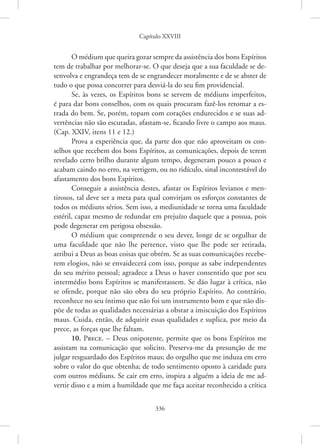 Capítulo XXVIII
336
O médium que queira gozar sempre da assistência dos bons Espíritos
tem de trabalhar por melhorar-se. O que deseja que a sua faculdade se de-
senvolva e engrandeça tem de se engrandecer moralmente e de se abster de
tudo o que possa concorrer para desviá-la do seu fim providencial.
Se, às vezes, os Espíritos bons se servem de médiuns imperfeitos,
é para dar bons conselhos, com os quais procuram fazê-los retomar a es-
trada do bem. Se, porém, topam com corações endurecidos e se suas ad-
vertências não são escutadas, afastam-se, ficando livre o campo aos maus.
(Cap. XXIV, itens 11 e 12.)
Prova a experiência que, da parte dos que não aproveitam os con-
selhos que recebem dos bons Espíritos, as comunicações, depois de terem
revelado certo brilho durante algum tempo, degeneram pouco a pouco e
acabam caindo no erro, na vertigem, ou no ridículo, sinal incontestável do
afastamento dos bons Espíritos.
Conseguir a assistência destes, afastar os Espíritos levianos e men-
tirosos, tal deve ser a meta para qual convirjam os esforços constantes de
todos os médiuns sérios. Sem isso, a mediunidade se torna uma faculdade
estéril, capaz mesmo de redundar em prejuízo daquele que a possua, pois
pode degenerar em perigosa obsessão.
O médium que compreende o seu dever, longe de se orgulhar de
uma faculdade que não lhe pertence, visto que lhe pode ser retirada,
atribui a Deus as boas coisas que obtém. Se as suas comunicações recebe-
rem elogios, não se envaidecerá com isso, porque as sabe independentes
do seu mérito pessoal; agradece a Deus o haver consentido que por seu
intermédio bons Espíritos se manifestassem. Se dão lugar à crítica, não
se ofende, porque não são obra do seu próprio Espírito. Ao contrário,
reconhece no seu íntimo que não foi um instrumento bom e que não dis-
põe de todas as qualidades necessárias a obstar a imiscuição dos Espíritos
maus. Cuida, então, de adquirir essas qualidades e suplica, por meio da
prece, as forças que lhe faltam.
10. Prece. – Deus onipotente, permite que os bons Espíritos me
assistam na comunicação que solicito. Preserva-me da presunção de me
julgar resguardado dos Espíritos maus; do orgulho que me induza em erro
sobre o valor do que obtenha; de todo sentimento oposto à caridade para
com outros médiuns. Se cair em erro, inspira a alguém a ideia de me ad-
vertir disso e a mim a humildade que me faça aceitar reconhecido a crítica
 