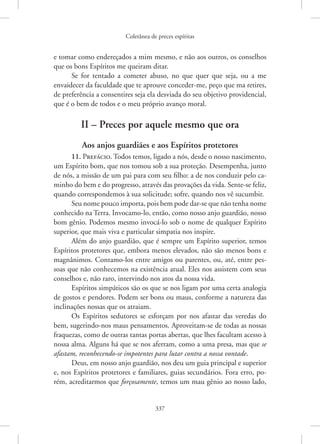 Coletânea de preces espíritas
337
e tomar como endereçados a mim mesmo, e não aos outros, os conselhos
que os bons Espíritos me queiram ditar.
Se for tentado a cometer abuso, no que quer que seja, ou a me
­
envaidecer da faculdade que te aprouve conceder-me, peço que ma retires,
de preferência a consentires seja ela desviada do seu objetivo providencial,
que é o bem de todos e o meu próprio avanço moral.
II – Preces por aquele mesmo que ora
Aos anjos guardiães e aos Espíritos protetores
11. Prefácio. Todos temos, ligado a nós, desde o nosso nascimento,
um Espírito bom, que nos tomou sob a sua proteção. Desempenha, junto
de nós, a missão de um pai para com seu filho: a de nos conduzir pelo ca-
minho do bem e do progresso, através das provações da vida. Sente-se feliz,
quando correspondemos à sua solicitude; sofre, quando nos vê sucumbir.
Seu nome pouco importa, pois bem pode dar-se que não tenha nome
conhecido na Terra. Invocamo-lo, então, como nosso anjo guardião, nosso
bom gênio. Podemos mesmo invocá-lo sob o nome de qualquer Espírito
superior, que mais viva e particular simpatia nos inspire.
Além do anjo guardião, que é sempre um Espírito superior, temos
Espíritos protetores que, embora menos elevados, não são menos bons e
magnânimos. Contamo-los entre amigos ou parentes, ou, até, entre pes-
soas que não conhecemos na existência atual. Eles nos assistem com seus
conselhos e, não raro, intervindo nos atos da nossa vida.
Espíritos simpáticos são os que se nos ligam por uma certa analogia
de gostos e pendores. Podem ser bons ou maus, conforme a natureza das
inclinações nossas que os atraiam.
Os Espíritos sedutores se esforçam por nos afastar das veredas do
bem, sugerindo-nos maus pensamentos. Aproveitam-se de todas as nossas
fraquezas, como de outras tantas portas abertas, que lhes facultam acesso à
nossa alma. Alguns há que se nos aferram, como a uma presa, mas que se
afastam, reconhecendo-se impotentes para lutar contra a nossa vontade.
Deus, em nosso anjo guardião, nos deu um guia principal e superior
e, nos Espíritos protetores e familiares, guias secundários. Fora erro, po-
rém, acreditarmos que forçosamente, temos um mau gênio ao nosso lado,
 