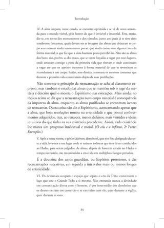 Introdução
34
IV. A alma impura, nesse estado, se encontra oprimida e se vê de novo arrasta-
da para o mundo visível, pelo horror do que é invisível e imaterial. Erra, então,
­
diz-se, em torno dos monumentos e dos túmulos, junto aos quais já se têm visto
tenebrosos fantasmas, quais devem ser as imagens das almas que deixaram o cor-
po sem estarem ainda inteiramente puras, que ainda conservam alguma coisa da
forma material, o que faz que a vista humana possa percebê-las. Não são as almas
dos bons; são, porém, as dos maus, que se veem forçadas a vagar por esses lugares,
onde arrastam consigo a pena da primeira vida que tiveram e onde continuam
a vagar até que os apetites inerentes à forma material de que se revestiram as
reconduzam a um corpo. Então, sem dúvida, retomam os mesmos costumes que
durante a primeira vida constituíam objeto de suas predileções.
Não somente o princípio da reencarnação se acha aí claramente ex-
presso, mas também o estado das almas que se mantêm sob o jugo da ma-
téria é descrito qual o mostra o Espiritismo nas evocações. Mais ainda: no
tópico acima se diz que a reencarnação num corpo material é consequência
da impureza da alma, enquanto as almas purificadas se encontram isentas
de reencarnar. Outra coisa não diz o Espiritismo, acrescentando apenas que
a alma, que boas resoluções tomou na erraticidade e que possui conheci-
mentos adquiridos, traz, ao renascer, menos defeitos, mais virtudes e ideias
intuitivas do que tinha na sua existência precedente. Assim, cada existência
lhe marca um progresso intelectual e moral. (O céu e o inferno, 2a
Parte:
Exemplos.)
V. Após a nossa morte, o gênio (daïmon, demônio), que nos fora designado duran-
te a vida, leva-nos a um lugar onde se reúnem todos os que têm de ser conduzidos
ao Hades, para serem julgados. As almas, depois de haverem estado no Hades o
tempo necessário, são reconduzidas a esta vida em múltiplos e longos períodos.
É a doutrina dos anjos guardiães, ou Espíritos protetores, e das
­
reencarnações sucessivas, em seguida a intervalos mais ou menos longos
de erraticidade.
VI. Os demônios ocupam o espaço que separa o céu da Terra; constituem o
laço que une o Grande Todo a si mesmo. Não entrando nunca a divindade
em comunicação direta com o homem, é por intermédio dos demônios que
os deuses entram em comércio e se entretêm com ele, quer durante a vigília,
quer durante o sono.
 