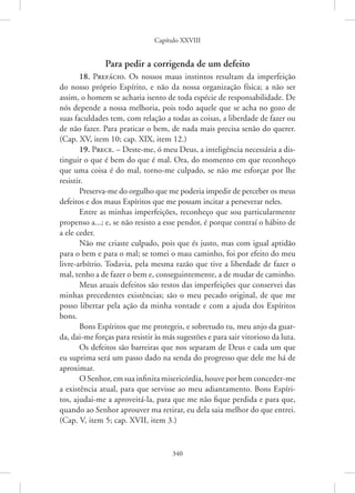 Capítulo XXVIII
340
Para pedir a corrigenda de um defeito
18. Prefácio. Os nossos maus instintos resultam da imperfeição
do nosso próprio Espírito, e não da nossa organização física; a não ser
assim, o homem se acharia isento de toda espécie de responsabilidade. De
nós depende a nossa melhoria, pois todo aquele que se acha no gozo de
suas faculdades tem, com relação a todas as coisas, a liberdade de fazer ou
de não fazer. Para praticar o bem, de nada mais precisa senão do querer.
(Cap. XV, item 10; cap. XIX, item 12.)
19. Prece. – Deste-me, ó meu Deus, a inteligência necessária a dis-
tinguir o que é bem do que é mal. Ora, do momento em que reconheço
que uma coisa é do mal, torno-me culpado, se não me esforçar por lhe
resistir.
Preserva-me do orgulho que me poderia impedir de perceber os meus
defeitos e dos maus Espíritos que me possam incitar a perseverar neles.
Entre as minhas imperfeições, reconheço que sou particularmente
propenso a...; e, se não resisto a esse pendor, é porque contraí o hábito de
a ele ceder.
Não me criaste culpado, pois que és justo, mas com igual aptidão
para o bem e para o mal; se tomei o mau caminho, foi por efeito do meu
livre-arbítrio. Todavia, pela mesma razão que tive a liberdade de fazer o
mal, tenho a de fazer o bem e, conseguintemente, a de mudar de caminho.
Meus atuais defeitos são restos das imperfeições que conservei das
minhas precedentes existências; são o meu pecado original, de que me
posso libertar pela ação da minha vontade e com a ajuda dos Espíritos
bons.
Bons Espíritos que me protegeis, e sobretudo tu, meu anjo da guar-
da, dai-me forças para resistir às más sugestões e para sair vitorioso da luta.
Os defeitos são barreiras que nos separam de Deus e cada um que
eu suprima será um passo dado na senda do progresso que dele me há de
aproximar.
O Senhor, em sua infinita misericórdia, houve por bem ­conceder-me
a existência atual, para que servisse ao meu adiantamento. Bons Espíri-
tos, ajudai-me a aproveitá-la, para que me não fique perdida e para que,
quando ao Senhor aprouver ma retirar, eu dela saia melhor do que entrei.
(Cap. V, item 5; cap. XVII, item 3.)
 