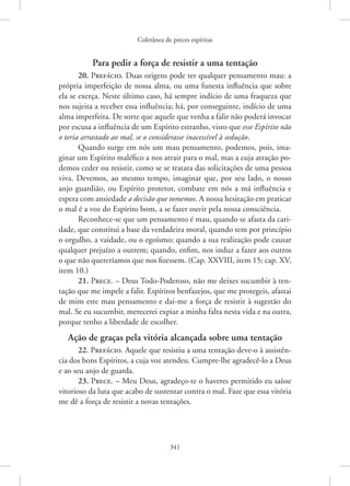 Coletânea de preces espíritas
341
Para pedir a força de resistir a uma tentação
20. Prefácio. Duas origens pode ter qualquer pensamento mau: a
própria imperfeição de nossa alma, ou uma funesta influência que sobre
ela se exerça. Neste último caso, há sempre indício de uma fraqueza que
nos sujeita a receber essa influência; há, por conseguinte, indício de uma
alma imperfeita. De sorte que aquele que venha a falir não poderá invocar
por escusa a influência de um Espírito estranho, visto que esse Espírito não
o teria arrastado ao mal, se o considerasse inacessível à sedução.
Quando surge em nós um mau pensamento, podemos, pois, ima-
ginar um Espírito maléfico a nos atrair para o mal, mas a cuja atração po-
demos ceder ou resistir, como se se tratara das solicitações de uma pessoa
viva. Devemos, ao mesmo tempo, imaginar que, por seu lado, o nosso
anjo guardião, ou Espírito protetor, combate em nós a má influência e
espera com ansiedade a decisão que tomemos. A nossa hesitação em praticar
o mal é a voz do Espírito bom, a se fazer ouvir pela nossa consciência.
Reconhece-se que um pensamento é mau, quando se afasta da cari-
dade, que constitui a base da verdadeira moral, quando tem por princípio
o orgulho, a vaidade, ou o egoísmo; quando a sua realização pode causar
qualquer prejuízo a outrem; quando, enfim, nos induz a fazer aos outros
o que não quereríamos que nos fizessem. (Cap. XXVIII, item 15; cap. XV,
item 10.)
21. Prece. – Deus Todo-Poderoso, não me deixes sucumbir à ten-
tação que me impele a falir. Espíritos benfazejos, que me protegeis, afastai
de mim este mau pensamento e dai-me a força de resistir à sugestão do
mal. Se eu sucumbir, merecerei expiar a minha falta nesta vida e na outra,
porque tenho a liberdade de escolher.
Ação de graças pela vitória alcançada sobre uma tentação
22. Prefácio. Aquele que resistiu a uma tentação deve-o à assistên-
cia dos bons Espíritos, a cuja voz atendeu. Cumpre-lhe agradecê-lo a Deus
e ao seu anjo de guarda.
23. Prece. – Meu Deus, agradeço-te o haveres permitido eu saísse
vitorioso da luta que acabo de sustentar contra o mal. Faze que essa vitória
me dê a força de resistir a novas tentações.
 