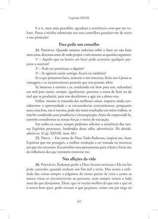 Capítulo XXVIII
342
E a ti, meu anjo guardião, agradeço a assistência com que me va-
leste. Possa a minha submissão aos teus conselhos granjear-me de novo
a tua proteção!
Para pedir um conselho
24. Prefácio. Quando estamos indecisos sobre o fazer ou não fazer
uma coisa, devemos antes de tudo propor a nós mesmos as questões seguintes:
1a
– Aquilo que eu hesito em fazer pode acarretar qualquer pre-
juízo a outrem?
2a
– Pode ser proveitoso a alguém?
3a
– Se agissem assim comigo, ficaria eu satisfeito?
Se o que pensamos fazer, somente a nós interessa, lícito nos é pesar as
vantagens e os inconvenientes pessoais que nos possam advir.
Se interessa a outrem e se, resultando em bem para um, redundará
em mal para outro, cumpre, igualmente, pesemos a soma de bem ou de
mal que se produzirá, para nos decidirmos a agir, ou a abster-nos.
Enfim, mesmo se tratando das melhores coisas, importa ainda con-
sideremos a oportunidade e as circunstâncias concomitantes, porquanto
uma coisa boa, em si mesma, pode dar maus resultados em mãos inábeis, se
não for conduzida com prudência e circunspecção. Antes de empreendê-la,
convém consultemos as nossas forças e meios de execução.
Em todos os casos, sempre podemos solicitar a assistência dos nos-
sos Espíritos protetores, lembrados desta sábia advertência: Na dúvida,
­abstém-te. (Cap. XXVIII, item 38.)
25. Prece. – Em nome de Deus Todo-Poderoso, inspirai-me, bons
Espíritos que me protegeis, a melhor resolução a ser tomada na incerteza
em que me encontro. Encaminhai meu pensamento para o bem e livrai-me
da influência dos que tentarem transviar-me.
Nas aflições da vida
26. Prefácio. Podemos pedir a Deus favores terrenos e Ele ­no-los
pode conceder, quando tenham um fim útil e sério. Mas como a utili-
dade das coisas sempre a julgamos do nosso ponto de vista e como as
nossas vistas se circunscrevem ao presente, nem sempre vemos o lado
mau do que desejamos. Deus, que vê muito melhor do que nós e que só
o nosso bem quer, pode recusar o que peçamos, como um pai nega ao
 
