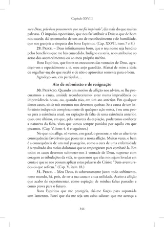 Capítulo XXVIII
344
meu Deus, pelo bom pensamento que me foi inspirado”, diz mais do que muitas
palavras. O impulso espontâneo, que nos faz atribuir a Deus o que de bom
nos sucede, dá testemunho de um ato de reconhecimento e de humildade,
que nos granjeia a simpatia dos bons Espíritos. (Cap. XXVII, itens 7 e 8.)
29. Prece. – Deus infinitamente bom, que o teu nome seja bendito
pelos benefícios que me hás concedido. Indigno eu seria, se os atribuísse ao
acaso dos acontecimentos ou ao meu próprio mérito.
Bons Espíritos, que fostes os executores das vontades de Deus, agra-
deço-vos e especialmente a ti, meu anjo guardião. Afastai de mim a ideia
de orgulhar-me do que recebi e de não o aproveitar somente para o bem.
Agradeço-vos, em particular,...
Ato de submissão e de resignação
30. Prefácio. Quando um motivo de aflição nos advém, se lhe pro-
curarmos a causa, amiúde reconheceremos estar numa imprudência ou
imprevidência nossa, ou, quando não, em um ato anterior. Em qualquer
desses casos, só de nós mesmos nos devemos queixar. Se a causa de um in-
fortúnio independe completamente de qualquer ação nossa, é ou uma pro-
va para a existência atual, ou expiação de falta de uma existência anterior,
caso, este último, em que, pela natureza da expiação, poderemos conhecer
a natureza da falta, visto que somos sempre punidos por aquilo em que
pecamos. (Cap. V, itens 4, 6 e seguintes.)
No que nos aflige, só vemos, em geral, o presente, e não as ulteriores
consequências favoráveis que possa ter a nossa aflição. Muitas vezes, o bem
é a consequência de um mal passageiro, como a cura de uma enfermidade
é o resultado dos meios dolorosos que se empregaram para combatê-la. Em
todos os casos devemos submeter-nos à vontade de Deus, suportar com
coragem as tribulações da vida, se queremos que elas nos sejam levadas em
conta e que se nos possam aplicar estas palavras do Cristo: “Bem-aventura-
dos os que sofrem.” (Cap. V, item 18.)
31. Prece. – Meu Deus, és soberanamente justo; todo sofrimento,
neste mundo, há, pois, de ter a sua causa e a sua utilidade. Aceito a aflição
que acabo de experimentar, como expiação de minhas faltas passadas e
como prova para o futuro.
Bons Espíritos que me protegeis, dai-me forças para suportá-la
sem lamentos. Fazei que ela me seja um aviso salutar; que me acresça a
 