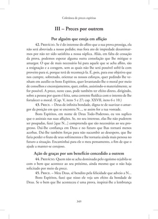 Coletânea de preces espíritas
349
III – Preces por outrem
Por alguém que esteja em aflição
42. Prefácio. Se é do interesse do aflito que a sua prova prossiga, ela
não será abreviada a nosso pedido; mas fora ato de impiedade desanimar-
mos por não ter sido satisfeita a nossa súplica. Aliás, em falta de cessação
da prova, podemos esperar alguma outra consolação que lhe mitigue o
amargor. O que de mais necessário há para aquele que se acha aflito, são
a resignação e a coragem, sem as quais não lhe será possível sofrê-la com
proveito para si, porque terá de recomeçá-la. É, pois, para esse objetivo que
nos cumpre, sobretudo, orientar os nossos esforços, quer pedindo lhe ve-
nham em auxílio os bons Espíritos, quer levantando-lhe o moral por meio
de conselhos e encorajamentos, quer, enfim, assistindo-o materialmente, se
for possível. A prece, neste caso, pode também ter efeito direto, dirigindo,
sobre a pessoa por quem é feita, uma corrente fluídica com o intento de lhe
fortalecer o moral. (Cap. V, itens 5 e 27; cap. XXVII, itens 6 e 10.)
43. Prece. – Deus de infinita bondade, digna-te de suavizar o amar-
gor da posição em que se encontra N..., se assim for a tua vontade.
Bons Espíritos, em nome de Deus Todo-Poderoso, eu vos suplico
que o assistais nas suas aflições. Se, no seu interesse, elas lhe não puderem
ser poupadas, fazei [que N...] compreenda que são necessárias ao seu pro-
gresso. Dai-lhe confiança em Deus e no futuro que lhas tornará menos
acerbas. Dai-lhe também forças para não sucumbir ao desespero, que lhe
faria perder o fruto de seus sofrimentos e lhe tornaria ainda mais penosa no
futuro a situação. Encaminhai para ele o meu pensamento, a fim de que o
ajude a manter-se corajoso.
Ação de graças por um benefício concedido a outrem
44. Prefácio. Quem não se acha dominado pelo egoísmo ­rejubila-se
com o bem que acontece ao seu próximo, ainda mesmo que o não haja
­
solicitado por meio da prece.
45. Prece. – Meu Deus, sê bendito pela felicidade que adveio a N...
Bons Espíritos, fazei que nisso ele veja um efeito da bondade de
Deus. Se o bem que lhe aconteceu é uma prova, inspirai-lhe a lembrança
 