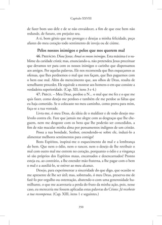 Capítulo XXVIII
350
de fazer bom uso dele e de se não envaidecer, a fim de que esse bem não
redunde, de futuro, em prejuízo seu.
A ti, bom gênio que me proteges e desejas a minha felicidade, peço
afastes do meu coração todo sentimento de inveja ou de ciúme.
Pelos nossos inimigos e pelos que nos querem mal
46. Prefácio. Disse Jesus: Amai os vossos inimigos. Esta máxima é o su-
blime da caridade cristã; mas, enunciando-a, não pretendeu Jesus ­
preceituar
que devamos ter para com os nossos inimigos o carinho que dispensamos
aos amigos. Por aquelas palavras, Ele nos recomenda que lhes esqueçamos as
ofensas, que lhes perdoemos o mal que nos façam, que lhes paguemos com
o bem esse mal. Além do merecimento que, aos olhos de Deus, resulta de
semelhante proceder, Ele equivale a mostrar aos homens o em que consiste a
verdadeira superioridade. (Cap. XII, itens 3 e 4.)
47. Prece. – Meu Deus, perdoo a N... o mal que me fez e o que me
quis fazer, como desejo me perdoes e também ele me perdoe as faltas que
eu haja cometido. Se o colocaste no meu caminho, como prova para mim,
faça-se a tua vontade.
Livra-me, ó meu Deus, da ideia de o maldizer e de todo desejo ma-
lévolo contra ele. Faze que jamais me alegre com as desgraças que lhe che-
guem, nem me desgoste com os bens que lhe poderão ser concedidos, a
fim de não macular minha alma por pensamentos indignos de um cristão.
Possa a tua bondade, Senhor, estendendo-se sobre ele, induzi-lo a
alimentar melhores sentimentos para comigo!
Bons Espíritos, inspirai-me o esquecimento do mal e a lembrança
do bem. Que nem o ódio, nem o rancor, nem o desejo de lhe retribuir o
mal com outro mal me entrem no coração, porquanto o ódio e a vingança
só são próprios dos Espíritos maus, encarnados e desencarnados! Pronto
esteja eu, ao contrário, a lhe estender mão fraterna, a lhe pagar com o bem
o mal e a auxiliá-lo, se estiver ao meu alcance.
Desejo, para experimentar a sinceridade do que digo, que ocasião se
me apresente de lhe ser útil; mas, sobretudo, ó meu Deus, preserva-me de
fazê-lo por orgulho ou ostentação, abatendo-o com uma generosidade hu-
milhante, o que me acarretaria a perda do fruto da minha ação, pois, nesse
caso, eu mereceria me fossem aplicadas estas palavras do Cristo: Já recebeste
a tua recompensa. (Cap. XIII, itens 1 e seguintes.)
 