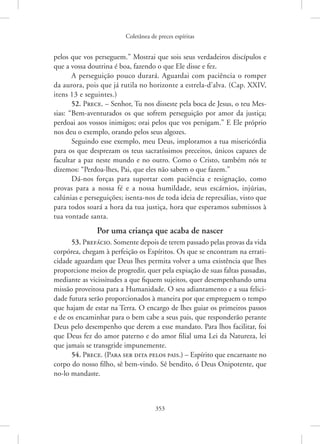 Coletânea de preces espíritas
353
pelos que vos perseguem.” Mostrai que sois seus verdadeiros discípulos e
que a vossa doutrina é boa, fazendo o que Ele disse e fez.
A perseguição pouco durará. Aguardai com paciência o romper
da aurora, pois que já rutila no horizonte a estrela-d’alva. (Cap. XXIV,
itens 13 e seguintes.)
52. Prece. – Senhor, Tu nos disseste pela boca de Jesus, o teu Mes-
sias: “Bem-aventurados os que sofrem perseguição por amor da justiça;
perdoai aos vossos inimigos; orai pelos que vos persigam.” E Ele próprio
nos deu o exemplo, orando pelos seus algozes.
Seguindo esse exemplo, meu Deus, imploramos a tua misericórdia
para os que desprezam os teus sacratíssimos preceitos, únicos capazes de
facultar a paz neste mundo e no outro. Como o Cristo, também nós te
dizemos: “Perdoa-lhes, Pai, que eles não sabem o que fazem.”
Dá-nos forças para suportar com paciência e resignação, como
provas para a nossa fé e a nossa humildade, seus escárnios, injúrias,
­
calúnias e perseguições; isenta-nos de toda ideia de represálias, visto que
para todos soará a hora da tua justiça, hora que esperamos submissos à
tua vontade santa.
Por uma criança que acaba de nascer
53. Prefácio. Somente depois de terem passado pelas provas da vida
corpórea, chegam à perfeição os Espíritos. Os que se encontram na errati-
cidade aguardam que Deus lhes permita volver a uma existência que lhes
proporcione meios de progredir, quer pela expiação de suas faltas passadas,
mediante as vicissitudes a que fiquem sujeitos, quer desempenhando uma
missão proveitosa para a Humanidade. O seu adiantamento e a sua felici-
dade futura serão proporcionados à maneira por que empreguem o tempo
que hajam de estar na Terra. O encargo de lhes guiar os primeiros passos
e de os encaminhar para o bem cabe a seus pais, que responderão perante
Deus pelo desempenho que derem a esse mandato. Para lhos facilitar, foi
que Deus fez do amor paterno e do amor filial uma Lei da Natureza, lei
que jamais se transgride impunemente.
54. Prece. (Para ser dita pelos pais.) – Espírito que encarnaste no
corpo do nosso filho, sê bem-vindo. Sê bendito, ó Deus Onipotente, que
no-lo mandaste.
 
