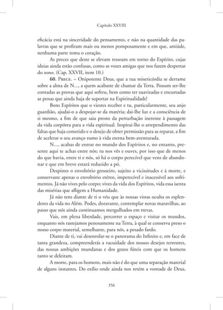 Capítulo XXVIII
356
eficácia está na sinceridade do pensamento, e não na quantidade das pa-
lavras que se profiram mais ou menos pomposamente e em que, amiúde,
nenhuma parte toma o coração.
As preces que deste se elevam ressoam em torno do Espírito, cujas
ideias ainda estão confusas, como as vozes amigas que nos fazem despertar
do sono. (Cap. XXVII, item 10.)
60. Prece. – Onipotente Deus, que a tua misericórdia se derrame
sobre a alma de N..., a quem acabaste de chamar da Terra. Possam ser-lhe
contadas as provas que aqui sofreu, bem como ter suavizadas e encurtadas
as penas que ainda haja de suportar na Espiritualidade!
Bons Espíritos que o viestes receber e tu, particularmente, seu anjo
guardião, ajudai-o a despojar-se da matéria; dai-lhe luz e a consciência de
si mesmo, a fim de que saia presto da perturbação inerente à passagem
da vida corpórea para a vida espiritual. Inspirai-lhe o arrependimento das
­
faltas que haja cometido e o desejo de obter permissão para as reparar, a fim
de acelerar o seu avanço rumo à vida eterna bem-aventurada.
N..., acabas de entrar no mundo dos Espíritos e, no entanto, pre-
sente aqui te achas entre nós; tu nos vês e ouves, por isso que de menos
do que havia, entre ti e nós, só há o corpo perecível que vens de abando-
nar e que em breve estará reduzido a pó.
Despistes o envoltório grosseiro, sujeito a vicissitudes e à morte, e
conservaste apenas o envoltório etéreo, imperecível e inacessível aos sofri-
mentos. Já não vives pelo corpo; vives da vida dos Espíritos, vida essa isenta
das misérias que afligem a Humanidade.
Já não tens diante de ti o véu que às nossas vistas oculta os esplen-
dores da vida no Além. Podes, doravante, contemplar novas maravilhas, ao
passo que nós ainda continuamos mergulhados em trevas.
Vais, em plena liberdade, percorrer o espaço e visitar os mundos,
enquanto nós rastejamos penosamente na Terra, à qual se conserva preso o
nosso corpo material, semelhante, para nós, a pesado fardo.
Diante de ti, vai desenrolar-se o panorama do Infinito e, em face de
tanta grandeza, compreenderás a vacuidade dos nossos desejos terrestres,
das nossas ambições mundanas e dos gozos fúteis com que os homens
tanto se deleitam.
A morte, para os homens, mais não é do que uma separação material
de alguns instantes. Do exílio onde ainda nos retém a vontade de Deus,
 