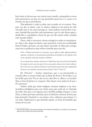 Coletânea de preces espíritas
357
bem assim os deveres que nos correm neste mundo, acompanhar-te-emos
pelo pensamento, até que nos seja permitido juntar-nos a ti, como tu te
reuniste aos que te precederam.
Não podemos ir onde te achas, mas tu podes vir ter conosco. Vem,
pois, aos que te amam e que tu amaste; ampara-os nas provas da vida;
vela pelos que te são caros; protege-os, como puderes; suaviza-lhes os pe-
sares, fazendo-lhes perceber, pelo pensamento, que és mais ditoso agora e
­
dando-lhes a consoladora certeza de que um dia estareis todos reunidos
num mundo melhor.
Nesse, onde te encontras, devem extinguir-se todos os ressentimen-
tos. Que a eles, daqui em diante, sejas inacessível, a bem da tua felicidade
futura! Perdoa, portanto, aos que hajam incorrido em falta para contigo,
como eles te perdoam as que tenhas cometido para com eles.
Nota – Podem acrescentar-se a esta prece, que se aplica a todos, algumas palavras
especiais, conforme as circunstâncias particulares de família ou de relações, bem
como a posição social que ocupava o defunto.
Se se trata de uma criança, ensina-nos o Espiritismo que não está ali um Espírito
de criação recente, mas um que já viveu e que pode, mesmo, já ser muito adianta-
do. Se foi curta a sua última existência, é que não devia passar de uma completação
de prova, ou constituir uma prova para os pais. (Cap. V, item 21.)
61. (Outra)27
– Senhor onipotente, que a tua misericórdia se
estenda sobre os nossos irmãos que acabam de deixar a Terra! Que a tua
luz brilhe para eles! Tira-os das trevas; abre-lhes os olhos e os ouvidos!
Que os bons Espíritos os cerquem e lhes façam ouvir palavras de paz e
de esperança!
Senhor, ainda que muito indignos, ousamos implorar a tua mise-
ricordiosa indulgência para este irmão nosso que acaba de ser chamado
do exílio. Faze que o seu regresso seja o do filho pródigo. Esquece, ó meu
Deus, as faltas que haja cometido, para te lembrares somente do bem que
haja praticado. Imutável é a tua justiça, nós o sabemos; mas imenso é o
teu amor. Suplicamos-te que abrandes aquela, na fonte de bondade que
emana do teu seio.
27
Nota de Allan Kardec: Esta prece foi ditada a um médium de Bordeaux, na ocasião em que passava
pela sua casa o féretro de um desconhecido.
 
