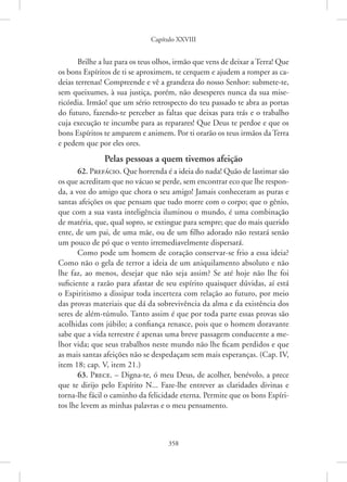 Capítulo XXVIII
358
Brilhe a luz para os teus olhos, irmão que vens de deixar a Terra! Que
os bons Espíritos de ti se aproximem, te cerquem e ajudem a romper as ca-
deias terrenas! Compreende e vê a grandeza do nosso Senhor: submete-te,
sem queixumes, à sua justiça, porém, não desesperes nunca da sua mise-
ricórdia. Irmão! que um sério retrospecto do teu passado te abra as portas
do futuro, fazendo-te perceber as faltas que deixas para trás e o trabalho
cuja execução te incumbe para as reparares! Que Deus te perdoe e que os
bons Espíritos te amparem e animem. Por ti orarão os teus irmãos da Terra
e pedem que por eles ores.
Pelas pessoas a quem tivemos afeição
62. Prefácio. Que horrenda é a ideia do nada! Quão de lastimar são
os que acreditam que no vácuo se perde, sem encontrar eco que lhe respon-
da, a voz do amigo que chora o seu amigo! Jamais conheceram as puras e
santas afeições os que pensam que tudo morre com o corpo; que o gênio,
que com a sua vasta inteligência iluminou o mundo, é uma combinação
de matéria, que, qual sopro, se extingue para sempre; que do mais querido
ente, de um pai, de uma mãe, ou de um filho adorado não restará senão
um pouco de pó que o vento irremediavelmente dispersará.
Como pode um homem de coração conservar-se frio a essa ideia?
Como não o gela de terror a ideia de um aniquilamento absoluto e não
lhe faz, ao menos, desejar que não seja assim? Se até hoje não lhe foi
suficiente a razão para afastar de seu espírito quaisquer dúvidas, aí está
o Espiritismo a dissipar toda incerteza com relação ao futuro, por meio
das provas materiais que dá da sobrevivência da alma e da existência dos
seres de além-túmulo. Tanto assim é que por toda parte essas provas são
acolhidas com júbilo; a confiança renasce, pois que o homem doravante
sabe que a vida terrestre é apenas uma breve passagem conducente a me-
lhor vida; que seus trabalhos neste mundo não lhe ficam perdidos e que
as mais santas afeições não se despedaçam sem mais esperanças. (Cap. IV,
item 18; cap. V, item 21.)
63. Prece. – Digna-te, ó meu Deus, de acolher, benévolo, a prece
que te dirijo pelo Espírito N... Faze-lhe entrever as claridades divinas e
­
torna-lhe fácil o caminho da felicidade eterna. Permite que os bons Espíri-
tos lhe levem as minhas palavras e o meu pensamento.
 