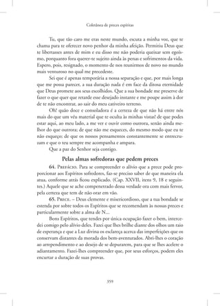 Coletânea de preces espíritas
359
Tu, que tão caro me eras neste mundo, escuta a minha voz, que te
chama para te oferecer novo penhor da minha afeição. Permitiu Deus que
te libertasses antes de mim e eu disso me não poderia queixar sem egoís-
mo, porquanto fora querer-te sujeito ainda às penas e sofrimentos da vida.
Espero, pois, resignado, o momento de nos reunirmos de novo no mundo
mais venturoso no qual me precedeste.
Sei que é apenas temporária a nossa separação e que, por mais longa
que me possa parecer, a sua duração nada é em face da ditosa eternidade
que Deus promete aos seus escolhidos. Que a sua bondade me preserve de
fazer o que quer que retarde esse desejado instante e me poupe assim à dor
de te não encontrar, ao sair do meu cativeiro terreno.
Oh! quão doce e consoladora é a certeza de que não há entre nós
mais do que um véu material que te oculta às minhas vistas! de que podes
estar aqui, ao meu lado, a me ver e ouvir como outrora, senão ainda me-
lhor do que outrora; de que não me esqueces, do mesmo modo que eu te
não esqueço; de que os nossos pensamentos constantemente se entrecru-
zam e que o teu sempre me acompanha e ampara.
Que a paz do Senhor seja contigo.
Pelas almas sofredoras que pedem preces
64. Prefácio. Para se compreender o alívio que a prece pode pro-
porcionar aos Espíritos sofredores, faz-se preciso saber de que maneira ela
atua, conforme atrás ficou explicado. (Cap. XXVII, itens 9, 18 e seguin-
tes.) Aquele que se ache compenetrado dessa verdade ora com mais fervor,
pela certeza que tem de não orar em vão.
65. Prece. – Deus clemente e misericordioso, que a tua bondade se
estenda por sobre todos os Espíritos que se recomendam às nossas preces e
particularmente sobre a alma de N...
Bons Espíritos, que tendes por única ocupação fazer o bem, interce-
dei comigo pelo alívio deles. Fazei que lhes brilhe diante dos olhos um raio
de esperança e que a Luz divina os esclareça acerca das imperfeições que os
conservam distantes da morada dos bem-aventurados. Abri-lhes o coração
ao arrependimento e ao desejo de se depurarem, para que se lhes acelere o
adiantamento. Fazei-lhes compreender que, por seus esforços, podem eles
encurtar a duração de suas provas.
 