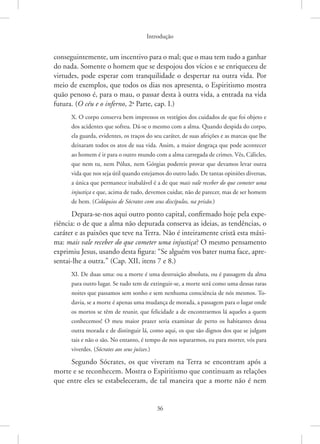Introdução
36
conseguintemente, um incentivo para o mal; que o mau tem tudo a ganhar
do nada. Somente o homem que se despojou dos vícios e se enriqueceu de
virtudes, pode esperar com tranquilidade o despertar na outra vida. Por
meio de exemplos, que todos os dias nos apresenta, o Espiritismo mostra
quão penoso é, para o mau, o passar desta à outra vida, a entrada na vida
futura. (O céu e o inferno, 2a
Parte, cap. I.)
X. O corpo conserva bem impressos os vestígios dos cuidados de que foi objeto e
dos acidentes que sofreu. Dá-se o mesmo com a alma. Quando despida do corpo,
ela guarda, evidentes, os traços do seu caráter, de suas afeições e as marcas que lhe
deixaram todos os atos de sua vida. Assim, a maior desgraça que pode acontecer
ao homem é ir para o outro mundo com a alma carregada de crimes. Vês, Cálicles,
que nem tu, nem Pólux, nem Górgias podereis provar que devamos levar outra
vida que nos seja útil quando estejamos do outro lado. De tantas opiniões diversas,
a única que permanece inabalável é a de que mais vale receber do que cometer uma
injustiça e que, acima de tudo, devemos cuidar, não de parecer, mas de ser homem
de bem. (Colóquios de Sócrates com seus discípulos, na prisão.)
Depara-se-nos aqui outro ponto capital, confirmado hoje pela expe-
riência: o de que a alma não depurada conserva as ideias, as tendências, o
caráter e as paixões que teve na Terra. Não é inteiramente cristã esta máxi-
ma: mais vale receber do que cometer uma injustiça? O mesmo pensamento
exprimiu Jesus, usando desta figura: “Se alguém vos bater numa face, apre-
sentai-lhe a outra.” (Cap. XII, itens 7 e 8.)
XI. De duas uma: ou a morte é uma destruição absoluta, ou é passagem da alma
para outro lugar. Se tudo tem de extinguir-se, a morte será como uma dessas raras
noites que passamos sem sonho e sem nenhuma consciência de nós mesmos. To-
davia, se a morte é apenas uma mudança de morada, a passagem para o lugar onde
os mortos se têm de reunir, que felicidade a de encontrarmos lá aqueles a quem
conhecemos! O meu maior prazer seria examinar de perto os habitantes dessa
outra morada e de distinguir lá, como aqui, os que são dignos dos que se julgam
tais e não o são. No entanto, é tempo de nos separarmos, eu para morrer, vós para
viverdes. (Sócrates aos seus juízes.)
Segundo Sócrates, os que viveram na Terra se encontram após a
morte e se reconhecem. Mostra o Espiritismo que continuam as relações
que entre eles se estabeleceram, de tal maneira que a morte não é nem
 