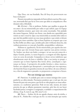 Capítulo XXVIII
360
Que Deus, em sua bondade, lhes dê força de perseverarem nas
boas resoluções!
Possam essas palavras repassadas de benevolência suavizar-lhes as pe-
nas, mostrando-lhes que há na Terra seres que deles se compadecem e lhes
desejam toda a felicidade.
66. (Outra) – Nós te pedimos, Senhor, que espalhes as graças do
teu amor e da tua misericórdia por todos os que sofrem, quer no Espaço
como Espíritos errantes, quer entre nós como encarnados. Tem piedade
das nossas fraquezas. Falíveis nos fizeste, mas dando-nos capacidade para
resistir ao mal e vencê-lo. Que a tua misericórdia se estenda sobre todos os
que não hão podido resistir aos seus maus pendores e que ainda se deixam
arrastar por maus caminhos. Que os bons Espíritos os cerquem; que a tua
luz lhes brilhe aos olhos e que, atraídos pelo calor vivificante dessa luz, eles
venham prosternar-se a teus pés, humildes, arrependidos e submissos.
Pedimos-te, igualmente, Pai de misericórdia, por aqueles dos nos-
sos irmãos que não tiveram forças para suportar suas provas terrenas.
Tu, Senhor, nos deste um fardo a carregar e só aos teus pés temos de o
depor. Grande, porém, é a nossa fraqueza e a coragem nos falta algumas
vezes no curso da jornada. Compadece-te desses servos indolentes que
abandonaram antes da hora o trabalho. Que a tua justiça os poupe, e
consente que os bons Espíritos lhes levem alívio, consolações e espe-
ranças no futuro. A perspectiva do perdão fortalece a alma; mostra-a,
Senhor, aos culpados que desesperam e, sustentados por essa esperança,
eles haurirão forças na grandeza mesma de suas faltas e de seus sofrimen-
tos, a fim de resgatarem o passado e se prepararem a conquistar o futuro.
Por um inimigo que morreu
67. Prefácio. A caridade para com os nossos inimigos deve acom-
panhá-los ao além-túmulo. Precisamos ponderar que o mal que eles nos
fizeram foi para nós uma prova, que há de ter sido propícia ao nosso adian-
tamento, se a soubemos aproveitar. Pode ter-nos sido, mesmo, de maior
proveito do que as aflições puramente materiais, pelo fato de nos haver
facultado juntar, à coragem e à resignação, a caridade e o esquecimento das
ofensas. (Cap. X, item 6; cap. XII, itens5 e 6.)
68. Prece. – Senhor, foi do teu agrado chamar, antes da minha, a
alma de N... Perdoo-lhe o mal que me fez e as más intenções que nutriu
 