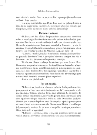 Coletânea de preces espíritas
361
com referência a mim. Possa ele ter pesar disso, agora que já não alimenta
as ilusões deste mundo.
Que a tua misericórdia, meu Deus, desça sobre ele e afaste de mim a
ideia de me alegrar com a sua morte. Se incorri em faltas para com ele, que
mas perdoe, como eu esqueço as que cometeu para comigo.
Por um criminoso
69. Prefácio. Se a eficácia das preces fosse proporcional à extensão
delas, as mais longas deveriam ficar reservadas para os mais culpados, por-
que mais lhes são elas necessárias do que àqueles que santamente viveram.
Recusá-las aos criminosos é faltar com a caridade e desconhecer a miseri-
córdia de Deus; julgá-las inúteis, quando um homem haja praticado tal ou
tal erro, fora prejulgar a Justiça do Altíssimo. (Cap. XI, item 14.)
70. Prece. – Senhor, Deus de misericórdia, não repilas esse crimino-
so que acaba de deixar a Terra. A justiça dos homens o castigou, mas não o
isentou da tua, se o remorso não lhe penetrou o coração.
Tira-lhe dos olhos a venda que lhe oculta a gravidade de suas faltas.
Possa o seu arrependimento merecer de ti acolhimento benévolo e abran-
dar os sofrimentos de sua alma! Possam também as nossas preces e a inter-
cessão dos bons Espíritos levar-lhe esperança e consolação; inspirar-lhe o
desejo de reparar suas ações más numa nova existência e dar-lhe forças para
não sucumbir nas novas lutas em que se empenhar!
Senhor, tem piedade dele!
Por um suicida
71. Prefácio. Jamais tem o homem o direito de dispor da sua vida,
porquanto só a Deus cabe retirá-lo do cativeiro da Terra, quando o jul-
gue oportuno. Todavia, a Justiça divina pode abrandar-lhe os rigores, de
acordo com as circunstâncias, reservando, porém, toda a severidade para
com aquele que se quis subtrair às provas da vida. O suicida é qual pri-
sioneiro que se evade da prisão, antes de cumprida a pena; quando preso
de novo, é mais severamente tratado. O mesmo se dá com o suicida que
julga escapar às misérias do presente e mergulha em desgraças maiores.
(Cap. V, itens 14 e seguintes.)
72. Prece. – Sabemos, ó meu Deus, qual a sorte que espera os que
violam a tua lei, abreviando voluntariamente seus dias; mas também sabe-
 