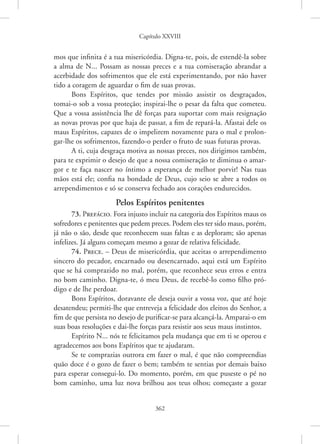 Capítulo XXVIII
362
mos que infinita é a tua misericórdia. Digna-te, pois, de estendê-la sobre
a alma de N... Possam as nossas preces e a tua comiseração abrandar a
acerbidade dos sofrimentos que ele está experimentando, por não haver
tido a coragem de aguardar o fim de suas provas.
Bons Espíritos, que tendes por missão assistir os desgraçados,
­
tomai-o sob a vossa proteção; inspirai-lhe o pesar da falta que cometeu.
Que a vossa assistência lhe dê forças para suportar com mais resignação
as novas provas por que haja de passar, a fim de repará-la. Afastai dele os
maus Espíritos, capazes de o impelirem novamente para o mal e prolon-
gar-lhe os sofrimentos, fazendo-o perder o fruto de suas futuras provas.
A ti, cuja desgraça motiva as nossas preces, nos dirigimos também,
para te exprimir o desejo de que a nossa comiseração te diminua o amar-
gor e te faça nascer no íntimo a esperança de melhor porvir! Nas tuas
mãos está ele; confia na bondade de Deus, cujo seio se abre a todos os
arrependimentos e só se conserva fechado aos corações endurecidos.
Pelos Espíritos penitentes
73. Prefácio. Fora injusto incluir na categoria dos Espíritos maus os
sofredores e penitentes que pedem preces. Podem eles ter sido maus, porém,
já não o são, desde que reconhecem suas faltas e as deploram; são apenas
infelizes. Já alguns começam mesmo a gozar de relativa felicidade.
74. Prece. – Deus de misericórdia, que aceitas o arrependimento
sincero do pecador, encarnado ou desencarnado, aqui está um Espírito
que se há comprazido no mal, porém, que reconhece seus erros e entra
no bom caminho. Digna-te, ó meu Deus, de recebê-lo como filho pró-
digo e de lhe perdoar.
Bons Espíritos, doravante ele deseja ouvir a vossa voz, que até hoje
desatendeu; permiti-lhe que entreveja a felicidade dos eleitos do Senhor, a
fim de que persista no desejo de purificar-se para alcançá-la. Amparai-o em
suas boas resoluções e dai-lhe forças para resistir aos seus maus instintos.
Espírito N... nós te felicitamos pela mudança que em ti se operou e
agradecemos aos bons Espíritos que te ajudaram.
Se te comprazias outrora em fazer o mal, é que não compreendias
quão doce é o gozo de fazer o bem; também te sentias por demais baixo
para esperar consegui-lo. Do momento, porém, em que puseste o pé no
bom caminho, uma luz nova brilhou aos teus olhos; começaste a gozar
 