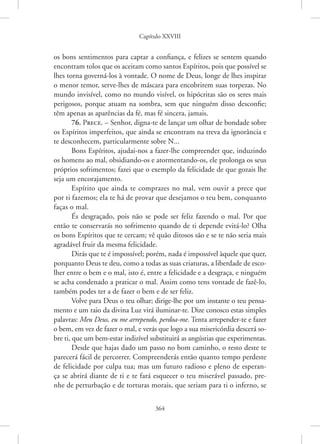 Capítulo XXVIII
364
os bons sentimentos para captar a confiança, e felizes se sentem quando
encontram tolos que os aceitam como santos Espíritos, pois que possível se
lhes torna governá-los à vontade. O nome de Deus, longe de lhes inspirar
o menor temor, serve-lhes de máscara para encobrirem suas torpezas. No
mundo invisível, como no mundo visível, os hipócritas são os seres mais
perigosos, porque atuam na sombra, sem que ninguém disso desconfie;
têm apenas as aparências da fé, mas fé sincera, jamais.
76. Prece. – Senhor, digna-te de lançar um olhar de bondade sobre
os Espíritos imperfeitos, que ainda se encontram na treva da ignorância e
te desconhecem, particularmente sobre N...
Bons Espíritos, ajudai-nos a fazer-lhe compreender que, induzindo
os homens ao mal, obsidiando-os e atormentando-os, ele prolonga os seus
próprios sofrimentos; fazei que o exemplo da felicidade de que gozais lhe
seja um encorajamento.
Espírito que ainda te comprazes no mal, vem ouvir a prece que
por ti fazemos; ela te há de provar que desejamos o teu bem, conquanto
faças o mal.
És desgraçado, pois não se pode ser feliz fazendo o mal. Por que
então te conservarás no sofrimento quando de ti depende evitá-lo? Olha
os bons Espíritos que te cercam; vê quão ditosos são e se te não seria mais
agradável fruir da mesma felicidade.
Dirás que te é impossível; porém, nada é impossível àquele que quer,
porquanto Deus te deu, como a todas as suas criaturas, a liberdade de esco-
lher entre o bem e o mal, isto é, entre a felicidade e a desgraça, e ninguém
se acha condenado a praticar o mal. Assim como tens vontade de fazê-lo,
também podes ter a de fazer o bem e de ser feliz.
Volve para Deus o teu olhar; dirige-lhe por um instante o teu pensa-
mento e um raio da divina Luz virá iluminar-te. Dize conosco estas simples
palavras: Meu Deus, eu me arrependo, perdoa-me. Tenta arrepender-te e fazer
o bem, em vez de fazer o mal, e verás que logo a sua misericórdia descerá so-
bre ti, que um bem-estar indizível substituirá as angústias que experimentas.
Desde que hajas dado um passo no bom caminho, o resto deste te
parecerá fácil de percorrer. Compreenderás então quanto tempo perdeste
de felicidade por culpa tua; mas um futuro radioso e pleno de esperan-
ça se abrirá diante de ti e te fará esquecer o teu miserável passado, pre-
nhe de perturbação e de torturas morais, que seriam para ti o inferno, se
 