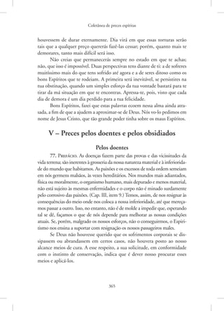 Coletânea de preces espíritas
365
­
houvessem de durar eternamente. Dia virá em que essas torturas serão
tais que a qualquer preço quererás fazê-las cessar; porém, quanto mais te
demorares, tanto mais difícil será isso.
Não creias que permanecerás sempre no estado em que te achas;
não, que isso é impossível. Duas perspectivas tens diante de ti: a de sofreres
muitíssimo mais do que tens sofrido até agora e a de seres ditoso como os
bons Espíritos que te rodeiam. A primeira será inevitável, se persistires na
tua obstinação, quando um simples esforço da tua vontade bastará para te
tirar da má situação em que te encontras. Apressa-te, pois, visto que cada
dia de demora é um dia perdido para a tua felicidade.
Bons Espíritos, fazei que estas palavras ecoem nessa alma ainda atra-
sada, a fim de que a ajudem a aproximar-se de Deus. Nós vo-lo pedimos em
nome de Jesus Cristo, que tão grande poder tinha sobre os maus Espíritos.
V – Preces pelos doentes e pelos obsidiados
Pelos doentes
77. Prefácio. As doenças fazem parte das provas e das vicissitudes da
vida terrena; são inerentes à grosseria da nossa natureza material e à inferiorida-
de do mundo que habitamos. As paixões e os excessos de toda ordem semeiam
em nós germens malsãos, às vezes hereditários. Nos mundos mais adiantados,
física ou moralmente, o organismo humano, mais depurado e menos material,
não está sujeito às mesmas enfermidades e o corpo não é minado surdamente
pelo corrosivo das paixões. (Cap. III, item 9.) Temos, assim, de nos resignar às
consequências do meio onde nos coloca a nossa inferioridade, até que mereça-
mos passar a outro. Isso, no entanto, não é de molde a impedir que, esperando
tal se dê, façamos o que de nós depende para melhorar as nossas condições
­
atuais. Se, porém, malgrado os nossos esforços, não o conseguirmos, o Espiri-
tismo nos ensina a suportar com resignação os nossos passageiros males.
Se Deus não houvesse querido que os sofrimentos corporais se dis-
sipassem ou abrandassem em certos casos, não houvera posto ao nosso
alcance meios de cura. A esse respeito, a sua solicitude, em conformidade
com o instinto de conservação, indica que é dever nosso procurar esses
meios e aplicá-los.
 