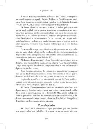 Capítulo XXVIII
366
A par da medicação ordinária, elaborada pela Ciência, o magnetis-
mo nos dá a conhecer o poder da ação fluídica e o Espiritismo nos revela
outra força poderosa na mediunidade curadora e a influência da prece.
(Ver, no cap. XXVI, a notícia sobre a mediunidade curadora.)
78. Prece. (Para ser dita pelo doente.) – Senhor, pois que és todo
justiça, a enfermidade que te aprouve mandar-me necessariamente eu a me-
recia, visto que nunca impões sofrimento algum sem causa. Confio-me, para
minha cura, à tua infinita misericórdia. Se for do teu agrado restituir-me a
saúde, bendito seja o teu santo nome. Se, ao contrário, me cumpre sofrer
mais, bendito seja ele do mesmo modo. Submeto-me, sem queixas, aos teus
sábios desígnios, porquanto o que fazes só pode ter por fim o bem das tuas
criaturas.
Dá, ó meu Deus, que esta enfermidade seja para mim um aviso salu-
tar e me leve a refletir sobre a minha conduta. Aceito-a como uma expiação
do passado e como uma prova para a minha fé e a minha submissão à tua
santa vontade. (Veja-se a prece do item 40.)
79. Prece. (Pelo doente.) – Meu Deus, são impenetráveis os teus
desígnios e na tua sabedoria entendeste de afligir a N... pela enfermidade.
Lança, eu te suplico, um olhar de compaixão sobre os seus sofrimentos e
digna-te de pôr-lhes termo.
Bons Espíritos, ministros do Onipotente, secundai, eu vos peço, o
meu desejo de aliviá-lo; encaminhai o meu pensamento, a fim de que vá
derramar um bálsamo salutar em seu corpo e a consolação em sua alma.
Inspirai-lhe a paciência e a submissão à vontade de Deus; dai-lhe a
força de suportar suas dores com resignação cristã, a fim de que não perca
o fruto desta prova. (Veja-se a prece do item 57.)
80.Prece.(Paraserditapelomédiumcurador.)–MeuDeus,sete
dignas servir-te de mim, indigno como sou, poderei curar esta enfermida-
de, se assim o quiseres, porque em ti deposito fé. Mas, sem ti, nada posso.
Permite que os bons Espíritos me cumulem de seus fluidos benéficos, a fim
de que eu os transmita a esse doente, e livra-me de toda ideia de orgulho e
de egoísmo que lhes pudesse alterar a pureza.
Pelos obsidiados
81. Prefácio. A obsessão é a ação persistente que um Espírito
mau exerce sobre um indivíduo. Apresenta caracteres muito diversos,
 