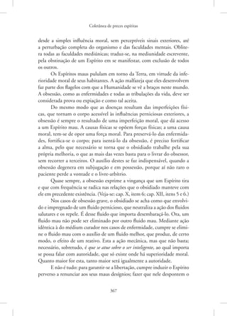 Coletânea de preces espíritas
367
desde a simples influência moral, sem perceptíveis sinais exteriores, até
a ­
perturbação completa do organismo e das faculdades mentais. Oblite-
ra todas as faculdades mediúnicas; traduz-se, na mediunidade escrevente,
pela obstinação de um Espírito em se manifestar, com exclusão de todos
os outros.
Os Espíritos maus pululam em torno da Terra, em virtude da infe-
rioridade moral de seus habitantes. A ação malfazeja que eles desenvolvem
faz parte dos flagelos com que a Humanidade se vê a braços neste mundo.
A obsessão, como as enfermidades e todas as tribulações da vida, deve ser
considerada prova ou expiação e como tal aceita.
Do mesmo modo que as doenças resultam das imperfeições físi-
cas, que tornam o corpo acessível às influências perniciosas exteriores, a
obsessão é sempre o resultado de uma imperfeição moral, que dá acesso
a um Espírito mau. A causas físicas se opõem forças físicas; a uma causa
moral, tem-se de opor uma força moral. Para preservá-lo das enfermida-
des, fortifica-se o corpo; para isentá-lo da obsessão, é preciso fortificar
a alma, pelo que necessário se torna que o obsidiado trabalhe pela sua
própria melhoria, o que as mais das vezes basta para o livrar do obsessor,
sem recorrer a terceiros. O auxílio destes se faz indispensável, quando a
obsessão degenera em subjugação e em possessão, porque aí não raro o
paciente perde a vontade e o livre-arbítrio.
Quase sempre, a obsessão exprime a vingança que um Espírito tira
e que com frequência se radica nas relações que o obsidiado manteve com
ele em precedente existência. (Veja-se: cap. X, item 6; cap. XII, itens 5 e 6.)
Nos casos de obsessão grave, o obsidiado se acha como que envolvi-
do e impregnado de um fluido pernicioso, que neutraliza a ação dos fluidos
salutares e os repele. É desse fluido que importa desembaraçá-lo. Ora, um
fluido mau não pode ser eliminado por outro fluido mau. Mediante ação
idêntica à do médium curador nos casos de enfermidade, cumpre se elimi-
ne o fluido mau com o auxílio de um fluido melhor, que produz, de certo
modo, o efeito de um reativo. Esta a ação mecânica, mas que não basta;
necessário, sobretudo, é que se atue sobre o ser inteligente, ao qual importa
se possa falar com autoridade, que só existe onde há superioridade moral.
Quanto maior for esta, tanto maior será igualmente a autoridade.
E não é tudo: para garantir-se a libertação, cumpre induzir o Espírito
perverso a renunciar aos seus maus desígnios; fazer que nele despontem o
 