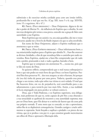 Coletânea de preces espíritas
369
submissão e de exercitar minha caridade para com um irmão infeliz,
­
perdoando-lhe o mal que me fez. (Cap. XII, itens 5 e 6; cap. XXVIII,
itens 15 e seguintes, 46 e 47.)
83. Prece. (Pelo obsidiado.) – Deus Onipotente, digna-te de me
dar o poder de libertar N... da influência do Espírito que o obsidia. Se está
nos teus desígnios pôr termo a essa prova, concede-me a graça de falar com
autoridade a esse Espírito.
Bons Espíritos que me assistis e tu, seu anjo guardião, dai-me o vosso
concurso; ajudai-me a livrá-lo do fluido impuro em que se acha envolvido.
Em nome de Deus Onipotente, adjuro o Espírito malfazejo que o
atormenta a que se retire.
84. Prece. (Pelo Espírito obsessor.) – Deus infinitamente bom, a
tua misericórdia imploro para o Espírito que obsidia N... Faze-lhe entrever
as divinas claridades, a fim de que reconheça falso o caminho por onde en-
veredou. Bons Espíritos, ajudai-me a fazer-lhe compreender que ele tudo
tem a perder, praticando o mal, e tudo a ganhar, fazendo o bem.
Espírito que te comprazes em atormentar N..., escuta-me, pois que
te falo em nome de Deus.
Se quiseres refletir, compreenderás que o mal nunca sobrepujará o
bem e que não podes ser mais forte do que Deus e os bons Espíritos. Pos-
sível lhes fora preservar N... dos teus ataques; se não o fizeram, foi porque
ele (ou ela) tinha de passar por uma prova. Todavia, quando essa prova
chegar a seu termo, toda ação sobre tua vítima te será vedada. O mal que
lhe houveres feito, em vez de prejudicá-la, terá contribuído para o seu
adiantamento e para torná-la por isso mais feliz. Assim, a tua maldade
tê-la-ás empregado em pura perda e se voltará contra ti.
Deus, que é Todo-Poderoso, e os Espíritos superiores, seus delega-
dos, mais poderosos do que tu, serão capazes de pôr fim a essa obsessão e
a tua tenacidade se quebrará de encontro a essa autoridade suprema; mas
por ser Deus bom, quer Ele deixar-te o mérito de fazeres que ela cesse pela
tua própria vontade. É uma mora que te concede; se não a aproveitares,
­
sofrer-lhe-ás as deploráveis consequências. Grandes castigos e cruéis sofri-
mentos te esperarão. Serás forçado a suplicar a piedade e as preces da tua
vítima, que já te perdoa e ora por ti, o que constitui grande merecimento
aos olhos de Deus e apressará a libertação dela.
 
