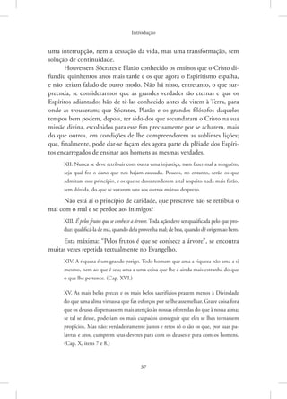 Introdução
37
uma interrupção, nem a cessação da vida, mas uma transformação, sem
solução de continuidade.
Houvessem Sócrates e Platão conhecido os ensinos que o Cristo di-
fundiu quinhentos anos mais tarde e os que agora o Espiritismo espalha,
e não teriam falado de outro modo. Não há nisso, entretanto, o que sur-
preenda, se considerarmos que as grandes verdades são eternas e que os
Espíritos adiantados hão de tê-las conhecido antes de virem à Terra, para
onde as trouxeram; que Sócrates, Platão e os grandes filósofos daqueles
tempos bem podem, depois, ter sido dos que secundaram o Cristo na sua
missão divina, escolhidos para esse fim precisamente por se acharem, mais
do que outros, em condições de lhe compreenderem as sublimes lições;
que, finalmente, pode dar-se façam eles agora parte da plêiade dos Espíri-
tos encarregados de ensinar aos homens as mesmas verdades.
XII. Nunca se deve retribuir com outra uma injustiça, nem fazer mal a ninguém,
seja qual for o dano que nos hajam causado. Poucos, no entanto, serão os que
admitam esse princípio, e os que se desentenderem a tal respeito nada mais farão,
sem dúvida, do que se votarem uns aos outros mútuo desprezo.
Não está aí o princípio de caridade, que prescreve não se retribua o
mal com o mal e se perdoe aos inimigos?
XIII. É pelos frutos que se conhece a árvore. Toda ação deve ser qualificada pelo que pro-
duz: qualificá-la de má, quando dela provenha mal; de boa, quando dê origem ao bem.
Esta máxima: “Pelos frutos é que se conhece a árvore”, se encontra
muitas vezes repetida textualmente no Evangelho.
XIV. A riqueza é um grande perigo. Todo homem que ama a riqueza não ama a si
mesmo, nem ao que é seu; ama a uma coisa que lhe é ainda mais estranha do que
o que lhe pertence. (Cap. XVI.)
XV. As mais belas preces e os mais belos sacrifícios prazem menos à Divindade
do que uma alma virtuosa que faz esforços por se lhe assemelhar. Grave coisa fora
que os deuses dispensassem mais atenção às nossas oferendas do que à nossa alma;
se tal se desse, poderiam os mais culpados conseguir que eles se lhes tornassem
propícios. Mas não: verdadeiramente justos e retos só o são os que, por suas pa-
lavras e atos, cumprem seus deveres para com os deuses e para com os homens.
(Cap. X, itens 7 e 8.)
 