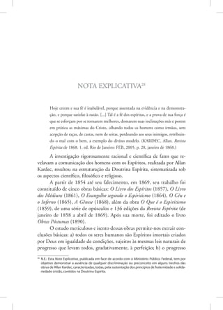 Nota Explicativa28
Hoje creem e sua fé é inabalável, porque assentada na evidência e na demonstra-
ção, e porque satisfaz à razão. [...] Tal é a fé dos espíritas, e a prova de sua força é
que se esforçam por se tornarem melhores, domarem suas inclinações más e porem
em prática as máximas do Cristo, olhando todos os homens como irmãos, sem
acepção de raças, de castas, nem de seitas, perdoando aos seus inimigos, retribuin-
do o mal com o bem, a exemplo do divino modelo. (KARDEC, Allan. Revista
Espírita de 1868. 1. ed. Rio de Janeiro: FEB, 2005. p. 28, janeiro de 1868.)
A investigação rigorosamente racional e científica de fatos que re-
velavam a comunicação dos homens com os Espíritos, realizada por Allan
Kardec, resultou na estruturação da Doutrina Espírita, sistematizada sob
os aspectos científico, filosófico e religioso.
A partir de 1854 até seu falecimento, em 1869, seu trabalho foi
constituído de cinco obras básicas: O Livro dos Espíritos (1857), O Livro
dos Médiuns (1861), O Evangelho segundo o Espiritismo (1864), O Céu e
o Inferno (1865), A Gênese (1868), além da obra O Que é o Espiritismo
(1859), de uma série de opúsculos e 136 edições da Revista Espírita (de
janeiro de 1858 a abril de 1869). Após sua morte, foi editado o livro
Obras Póstumas (1890).
O estudo meticuloso e isento dessas obras permite-nos extrair con-
clusões básicas: a) todos os seres humanos são Espíritos imortais criados
por Deus em igualdade de condições, sujeitos às mesmas leis naturais de
progresso que levam todos, gradativamente, à perfeição; b) o progresso
28
N.E.: Esta Nota Explicativa, publicada em face de acordo com o Ministério Público Federal, tem por
objetivo demonstrar a ausência de qualquer discriminação ou preconceito em alguns trechos das
obras de Allan Kardec, caracterizadas, todas, pela sustentação dos princípios de fraternidade e solida-
riedade cristãs, contidos na Doutrina Espírita.
 