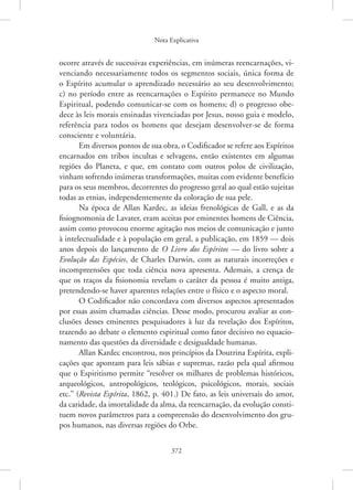 Nota Explicativa
372
ocorre através de sucessivas experiências, em inúmeras reencarnações, vi-
venciando necessariamente todos os segmentos sociais, única forma de
o Espírito acumular o aprendizado necessário ao seu desenvolvimento;
c) no período entre as reencarnações o Espírito permanece no Mundo
Espiritual, podendo comunicar-se com os homens; d) o progresso obe-
dece às leis morais ensinadas vivenciadas por Jesus, nosso guia e modelo,
referência para todos os homens que desejam desenvolver-se de forma
consciente e voluntária.
Em diversos pontos de sua obra, o Codificador se refere aos Espíritos
encarnados em tribos incultas e selvagens, então existentes em algumas
regiões do Planeta, e que, em contato com outros polos de civilização,
vinham sofrendo inúmeras transformações, muitas com evidente benefício
para os seus membros, decorrentes do progresso geral ao qual estão sujeitas
todas as etnias, independentemente da coloração de sua pele.
Na época de Allan Kardec, as ideias frenológicas de Gall, e as da
fisiognomonia de Lavater, eram aceitas por eminentes homens de Ciência,
assim como provocou enorme agitação nos meios de comunicação e junto
à intelectualidade e à população em geral, a publicação, em 1859 — dois
anos depois do lançamento de O Livro dos Espíritos — do livro sobre a
Evolução das Espécies, de Charles Darwin, com as naturais incorreções e
incompreensões que toda ciência nova apresenta. Ademais, a crença de
que os traços da fisionomia revelam o caráter da pessoa é muito antiga,
pretendendo-se haver aparentes relações entre o físico e o aspecto moral.
O Codificador não concordava com diversos aspectos apresentados
por essas assim chamadas ciências. Desse modo, procurou avaliar as con-
clusões desses eminentes pesquisadores à luz da revelação dos Espíritos,
trazendo ao debate o elemento espiritual como fator decisivo no equacio-
namento das questões da diversidade e desigualdade humanas.
Allan Kardec encontrou, nos princípios da Doutrina Espírita, expli-
cações que apontam para leis sábias e supremas, razão pela qual afirmou
que o Espiritismo permite “resolver os milhares de problemas históricos,
arqueológicos, antropológicos, teológicos, psicológicos, morais, sociais
etc.” (Revista Espírita, 1862, p. 401.) De fato, as leis universais do amor,
da caridade, da imortalidade da alma, da reencarnação, da evolução consti-
tuem novos parâmetros para a compreensão do desenvolvimento dos gru-
pos humanos, nas diversas regiões do Orbe.
 