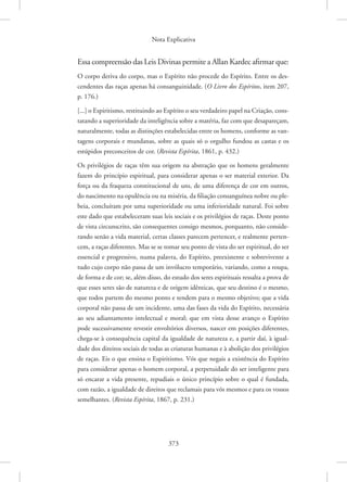 Nota Explicativa
373
Essa compreensão das Leis Divinas permite a Allan Kardec afirmar que:
O corpo deriva do corpo, mas o Espírito não procede do Espírito. Entre os des-
cendentes das raças apenas há consanguinidade. (O Livro dos Espíritos, item 207,
p. 176.)
[...] o Espiritismo, restituindo ao Espírito o seu verdadeiro papel na Criação, cons-
tatando a superioridade da inteligência sobre a matéria, faz com que desapareçam,
naturalmente, todas as distinções estabelecidas entre os homens, conforme as van-
tagens corporais e mundanas, sobre as quais só o orgulho fundou as castas e os
estúpidos preconceitos de cor. (Revista Espírita, 1861, p. 432.)
Os privilégios de raças têm sua origem na abstração que os homens geralmente
fazem do princípio espiritual, para considerar apenas o ser material exterior. Da
força ou da fraqueza constitucional de uns, de uma diferença de cor em outros,
do nascimento na opulência ou na miséria, da filiação consanguínea nobre ou ple-
beia, concluíram por uma superioridade ou uma inferioridade natural. Foi sobre
este dado que estabeleceram suas leis sociais e os privilégios de raças. Deste ponto
de vista circunscrito, são consequentes consigo mesmos, porquanto, não conside-
rando senão a vida material, certas classes parecem pertencer, e realmente perten-
cem, a raças diferentes. Mas se se tomar seu ponto de vista do ser espiritual, do ser
essencial e progressivo, numa palavra, do Espírito, preexistente e sobrevivente a
tudo cujo corpo não passa de um invólucro temporário, variando, como a roupa,
de forma e de cor; se, além disso, do estudo dos seres espirituais ressalta a prova de
que esses seres são de natureza e de origem idênticas, que seu destino é o mesmo,
que todos partem do mesmo ponto e tendem para o mesmo objetivo; que a vida
corporal não passa de um incidente, uma das fases da vida do Espírito, necessária
ao seu adiantamento intelectual e moral; que em vista desse avanço o Espírito
pode sucessivamente revestir envoltórios diversos, nascer em posições diferentes,
chega-se à consequência capital da igualdade de natureza e, a partir daí, à igual-
dade dos direitos sociais de todas as criaturas humanas e à abolição dos privilégios
de raças. Eis o que ensina o Espiritismo. Vós que negais a existência do Espírito
para considerar apenas o homem corporal, a perpetuidade do ser inteligente para
só encarar a vida presente, repudiais o único princípio sobre o qual é fundada,
com razão, a igualdade de direitos que reclamais para vós mesmos e para os vossos
semelhantes. (Revista Espírita, 1867, p. 231.)
 
