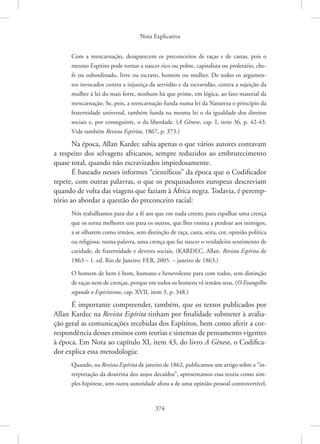 Nota Explicativa
374
Com a reencarnação, desaparecem os preconceitos de raças e de castas, pois o
mesmo Espírito pode tornar a nascer rico ou pobre, capitalista ou proletário, che-
fe ou subordinado, livre ou escravo, homem ou mulher. De todos os argumen-
tos invocados contra a injustiça da servidão e da escravidão, contra a sujeição da
mulher à lei do mais forte, nenhum há que prime, em lógica, ao fato material da
reencarnação. Se, pois, a reencarnação funda numa lei da Natureza o princípio da
fraternidade universal, também funda na mesma lei o da igualdade dos direitos
sociais e, por conseguinte, o da liberdade. (A Gênese, cap. I, item 36, p. 42-43.
Vide também Revista Espírita, 1867, p. 373.)
Na época, Allan Kardec sabia apenas o que vários autores contavam
a respeito dos selvagens africanos, sempre reduzidos ao embrutecimento
quase total, quando não escravizados impiedosamente.
É baseado nesses informes “científicos” da época que o Codificador
repete, com outras palavras, o que os pesquisadores europeus descreviam
quando de volta das viagens que faziam à África negra. Todavia, é peremp-
tório ao abordar a questão do preconceito racial:
Nós trabalhamos para dar a fé aos que em nada creem; para espalhar uma crença
que os torna melhores uns para os outros, que lhes ensina a perdoar aos inimigos,
a se olharem como irmãos, sem distinção de raça, casta, seita, cor, opinião política
ou religiosa; numa palavra, uma crença que faz nascer o verdadeiro sentimento de
caridade, de fraternidade e deveres sociais. (KARDEC, Allan. Revista Espírita de
1863 – 1. ed. Rio de Janeiro: FEB, 2005. – janeiro de 1863.)
O homem de bem é bom, humano e benevolente para com todos, sem distinção
de raças nem de crenças, porque em todos os homens vê irmãos seus. (O Evangelho
segundo o Espiritismo, cap. XVII, item 3, p. 348.)
É importante compreender, também, que os textos publicados por
Allan Kardec na Revista Espírita tinham por finalidade submeter à avalia-
ção geral as comunicações recebidas dos Espíritos, bem como aferir a cor-
respondência desses ensinos com teorias e sistemas de pensamento vigentes
à época. Em Nota ao capítulo XI, item 43, do livro A Gênese, o Codifica-
dor explica essa metodologia:
Quando, na Revista Espírita de janeiro de 1862, publicamos um artigo sobre a “in-
terpretação da doutrina dos anjos decaídos”, apresentamos essa teoria como sim-
ples hipótese, sem outra autoridade afora a de uma opinião pessoal ­
controvertível,
 