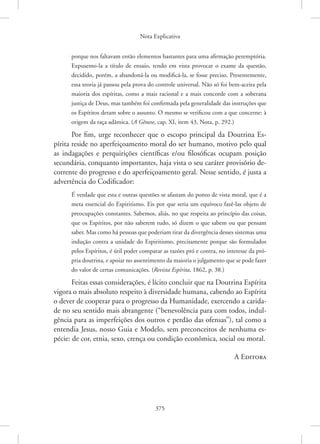 Nota Explicativa
375
porque nos faltavam então elementos bastantes para uma afirmação peremptória.
Expusemo-la a título de ensaio, tendo em vista provocar o exame da questão,
decidido, porém, a abandoná-la ou modificá-la, se fosse preciso. Presentemente,
essa teoria já passou pela prova do controle universal. Não só foi bem-aceita pela
maioria dos espíritas, como a mais racional e a mais concorde com a soberana
justiça de Deus, mas também foi confirmada pela generalidade das instruções que
os Espíritos deram sobre o assunto. O mesmo se verificou com a que concerne: à
origem da raça adâmica. (A Gênese, cap. XI, item 43, Nota, p. 292.)
Por fim, urge reconhecer que o escopo principal da Doutrina Es-
pírita reside no aperfeiçoamento moral do ser humano, motivo pelo qual
as indagações e perquirições científicas e/ou filosóficas ocupam posição
secundária, conquanto importantes, haja vista o seu caráter provisório de-
corrente do progresso e do aperfeiçoamento geral. Nesse sentido, é justa a
advertência do Codificador:
É verdade que esta e outras questões se afastam do ponto de vista moral, que é a
meta essencial do Espiritismo. Eis por que seria um equívoco fazê-las objeto de
preocupações constantes. Sabemos, aliás, no que respeita ao princípio das coisas,
que os Espíritos, por não saberem tudo, só dizem o que sabem ou que pensam
saber. Mas como há pessoas que poderiam tirar da divergência desses sistemas uma
indução contra a unidade do Espiritismo, precisamente porque são formulados
pelos Espíritos, é útil poder comparar as razões pró e contra, no interesse da pró-
pria doutrina, e apoiar no assentimento da maioria o julgamento que se pode fazer
do valor de certas comunicações. (Revista Espírita, 1862, p. 38.)
Feitas essas considerações, é lícito concluir que na Doutrina Espírita
vigora o mais absoluto respeito à diversidade humana, cabendo ao Espírita
o dever de cooperar para o progresso da Humanidade, exercendo a carida-
de no seu sentido mais abrangente (“benevolência para com todos, indul-
gência para as imperfeições dos outros e perdão das ofensas”), tal como a
entendia Jesus, nosso Guia e Modelo, sem preconceitos de nenhuma es-
pécie: de cor, etnia, sexo, crença ou condição econômica, social ou moral.
A Editora
 