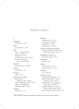 Índice Geral29
A
Abnegação
devotamento e – VI, 8
Abuso
gozos terrestres e – II, 6
Ação
autor e – introd., IV, XIII
cristão e – XVIII, 16
liberdade de – V, 24
preventiva contra o mal – VIII, 17
valorização das pessoas
pela – introd., IV, XIII
Aceitação
doutrina de Jesus e – XVII, 5
Acidente
ocorrência de – V, 6
Acusação
culpa e – X, 12
Adolfo, bispo de Argel
beneficência, A.
(Bordeaux, 1861) – XIII, 11
duelo, O (Marmande, 1861) – XII, 11
orgulho e a humildade, O
(Marmande, 1862) – VII, 12
Adoração
holocaustos e – I, 9
29
N.E.: Remete aos números dos capítulos em romanos e dos itens em números arábicos.
Adultério
autoridade moral e – X, 12
participação em – XXII, 5
pensamento e – VIII, 5
reforma íntima e – VIII, 6
Advento do Espírito de Verdade
Espírito de Verdade, O (Paris, 1860,
1861; Havre, 1863) – VI, 5-8
Afabilidade e a doçura, A
Lázaro (Paris, 1861) – IX, 6
Afabilidade
genuína – IX, 6
Afeição
coisas materiais e – XI, 9
reinos da natureza e – XI, 9
Afinidade
paz e – XXV, 10
Agostinho, Santo
divulgador do Espiritismo – I, 11
duelo, O (Paris, 1862) – XII, 12
(Bordeaux, 1861) – XII,15
felicidade que a prece proporciona
(Paris, 1861) – XXVII, 23
ingratidão dos filhos e os laços de
família, A (Paris, 1862) – XIV, 9
mal e o remédio, O (Paris, 1863) – V, 19
 