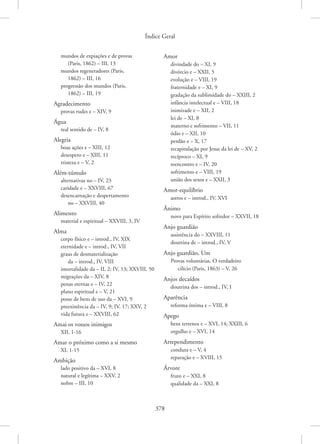 Índice Geral
378
mundos de expiações e de provas
(Paris, 1862) – III, 13
mundos regeneradores (Paris,
1862) – III, 16
progressão dos mundos (Paris,
1862) – III, 19
Agradecimento
provas rudes e – XIV, 9
Água
real sentido de – IV, 8
Alegria
boas ações e – XIII, 12
desespero e – XIII, 11
tristeza e – V, 2
Além-túmulo
alternativas no – IV, 23
caridade e – XXVIII, 67
desencarnação e despertamento
no – XXVIII, 40
Alimento
material e espiritual – XXVIII, 3, IV
Alma
corpo físico e – introd., IV, XIX
eternidade e – introd., IV, VII
graus de desmaterialização
da – introd., IV, VIII
imortalidade da – II, 2; IV, 13; XXVIII, 50
migrações da – XIV, 8
penas eternas e – IV, 22
plano espiritual e – V, 21
posse de bens de uso da – XVI, 9
preexistência da – IV, 9; IV, 17; XXV, 2
vida futura e – XXVIII, 62
Amai os vossos inimigos
XII, 1-16
Amar o próximo como a si mesmo
XI, 1-15
Ambição
lado positivo da – XVI, 8
natural e legítima – XXV, 2
nobre – III, 10
Amor
divindade do – XI, 9
divórcio e – XXII, 5
evolução e – VIII, 19
fraternidade e – XI, 9
gradação da sublimidade do – XXIII, 2
infância intelectual e – VIII, 18
inimizade e – XII, 2
lei de – XI, 8
materno e sofrimento – VII, 11
ódio e – XII, 10
perdão e – X, 17
recapitulação por Jesus da lei de – XV, 2
recíproco – XI, 9
reencontro e – IV, 20
sofrimento e – VIII, 19
união dos sexos e – XXII, 3
Amor-equilíbrio
astros e – introd., IV, XVI
Ânimo
novo para Espírito sofredor – XXVII, 18
Anjo guardião
assistência do – XXVIII, 11
doutrina de – introd., IV, V
Anjo guardião, Um
Provas voluntárias. O verdadeiro
cilício (Paris, 1863) – V, 26
Anjos decaídos
doutrina dos – introd., IV, I
Aparência
reforma íntima e – VIII, 8
Apego
bens terrenos e – XVI, 14; XXIII, 6
orgulho e – XVI, 14
Arrependimento
conduta e – V, 4
reparação e – XVIII, 15
Árvore
fruto e – XXI, 8
qualidade da – XXI, 8
 