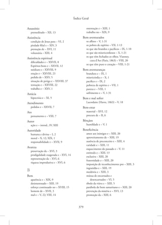 Índice Geral
379
Assassínio
premeditado – XII, 13
Assistência
condição de Jesus para – VI, 2
piedade filial e – XIV, 3
prestação de – XVI, 11
voluntária – XIII, 4
Assistência espiritual
dificuldades e – XXVII, 8
Espíritos bons e – XXVII, 12
médium e – XXVIII, 9
oração e – XXVIII, 23
pedido de – XXV, 5
situação de perigo e – XXVIII, 37
tentação e – XXVIII, 22
trabalho e – XXV, 1
Astúcia
hipocrisia e – XI, 5
Atendimento
pedidos e – XXVII, 7
Ato
pensamento e – VIII, 7
Autor
ação e – introd., IV, XIII
Autoridade
humana e divina – I, 2
moral – X, 12; XIX, 1
responsabilidade e – XVII, 9
Avareza
preservação da – XVI, 3
prodigalidade exagerada e – XVI, 14
representação da – XVI, 6
riqueza improdutiva e – XVI, 6
B
Bem
aparência e – XIX, 9
desinteressado – XIII, 19
esforço continuado no – XVIII, 15
homem de – XVII, 3
mal e – V, 22; VIII, 14
ostentação e – XIII, 1
trabalho no – XIX, 9
Bem-aventurados
os aflitos – V, 1-31
os pobres de espírito – VII, 1-13
os que são brandos e pacíficos – IX, 1-10
os que são misericordiosos – X, 1-21
os que têm fechados os olhos. Vianney,
cura d’Ars (Paris, 1863) – VIII, 20
os que têm puro o coração – VIII, 1-21
Bem-aventuranças
brandura e – IX, 1
misericórdia e – X, 1
pacífico e – IX, 2
pobreza de espírito e – VII, 1
pureza e – VIII, 1
sofrimento e – V, 1-31
Bem e mal sofrer
Lacordaire (Havre, 1863) – V, 18
Bem-estar
material – XVI, 12
procura de – II, 6
Bênçãos
humildade e – V, 1
Beneficência
amor aos inimigos e – XIII, 20
aproveitamento de – XIII, 19
ausência de preconceito e – XIII, 4
caridade e – XIII, 11
esquecimento do passado e – V, 11
estímulo e – XIII, 13
exclusiva – XIII, 20
fraternidade e – XIII, 20
imposição de reconhecimento por – XIII, 3
ingratidão e – XIII, 19
modéstia e – XIII, 3
mútua de encarnados e
desencarnados – VI, 5
óbolo da viúva e – XIII, 5
parábola do bom samaritano e – XIII, 20
prevenção da miséria e – XVI, 13
promoção da – XIII, 6
 