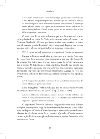 Introdução
38
XVI. Chamo homem vicioso a esse amante vulgar, que mais ama o corpo do que
a alma. O amor está por toda parte em a Natureza, que nos convida ao exercício
da nossa inteligência; até no movimento dos astros o encontramos. É o amor que
orna a Natureza de seus ricos tapetes; ele se enfeita e fixa morada onde se lhe de-
parem flores e perfumes. É ainda o amor que dá paz aos homens, calma ao mar,
silêncio aos ventos e sono à dor.
O amor, que há de unir os homens por um laço fraternal, é uma
consequência dessa teoria de Platão sobre o amor universal como Lei da
Natureza. Tendo dito Sócrates que “o amor não é nem um deus, nem um
mortal, mas um grande demônio”, isto é, um grande Espírito que preside
ao amor universal, essa proposição lhe foi imputada como crime.
XVII. A virtude não pode ser ensinada; vem por dom de Deus aos que a possuem.
É quase a doutrina cristã sobre a graça; mas se a virtude é um dom
de Deus, é um favor e, então, pode perguntar-se por que não é concedi-
da a todos. Por outro lado, se é um dom, carece de mérito para aquele
que a possui. O Espiritismo é mais explícito, dizendo que aquele que
possui a virtude a adquiriu por seus esforços, em existências sucessivas,
­
despojando-se pouco a pouco de suas imperfeições. A graça é a força que
Deus faculta ao homem de boa vontade para se expungir do mal e praticar
o bem.
XVIII. É disposição natural em todos nós a de nos apercebermos muito menos dos
nossos defeitos, do que dos de outrem.
Diz o Evangelho: “Vedes a palha que está no olho do vosso próximo
e não vedes a trave que está no vosso.” (Cap. X, itens 9 e 10.)
XIX. Se os médicos são malsucedidos, tratando da maior parte das moléstias, é que
tratam do corpo, sem tratarem da alma. Ora, não se achando o todo em bom estado,
impossível é que uma parte dele passe bem.
O Espiritismo fornece a chave das relações existentes entre a alma e
o corpo e prova que um reage incessantemente sobre o outro. Abre, assim,
nova senda para a Ciência. Com o lhe mostrar a verdadeira causa de certas
afecções, faculta-lhe os meios de as combater. Quando a Ciência levar em
conta a ação do elemento espiritual na economia, menos frequentes serão
os seus maus êxitos.
 
