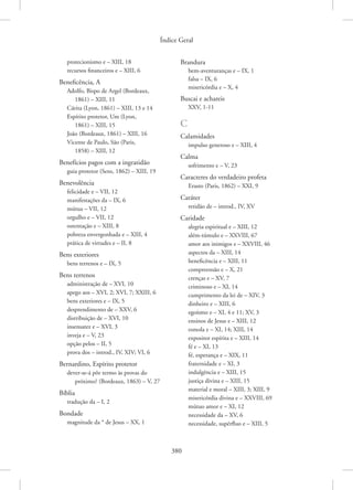Índice Geral
380
protecionismo e – XIII, 18
recursos financeiros e – XIII, 6
Beneficência, A
Adolfo, Bispo de Argel (Bordeaux,
1861) – XIII, 11
Cárita (Lyon, 1861) – XIII, 13 e 14
Espírito protetor, Um (Lyon,
1861) – XIII, 15
João (Bordeaux, 1861) – XIII, 16
Vicente de Paulo, São (Paris,
1858) – XIII, 12
Benefícios pagos com a ingratidão
guia protetor (Sens, 1862) – XIII, 19
Benevolência
felicidade e – VII, 12
manifestações da – IX, 6
mútua – VII, 12
orgulho e – VII, 12
ostentação e – XIII, 8
pobreza envergonhada e – XIII, 4
prática de virtudes e – II, 8
Bens exteriores
bens terrenos e – IX, 5
Bens terrenos
administração de – XVI, 10
apego aos – XVI, 2; XVI, 7; XXIII, 6
bens exteriores e – IX, 5
desprendimento de – XXV, 6
distribuição de – XVI, 10
insensatez e – XVI, 3
inveja e – V, 23
opção pelos – II, 5
prova dos – introd., IV, XIV; VI, 6
Bernardino, Espírito protetor
dever-se-á pôr termo às provas do
próximo? (Bordeaux, 1863) – V, 27
Bíblia
tradução da – I, 2
Bondade
magnitude da * de Jesus – XX, 1
Brandura
bem-aventuranças e – IX, 1
falsa – IX, 6
misericórdia e – X, 4
Buscai e achareis
XXV, 1-11
C
Calamidades
impulso generoso e – XIII, 4
Calma
sofrimento e – V, 23
Caracteres do verdadeiro profeta
Erasto (Paris, 1862) – XXI, 9
Caráter
retidão de – introd., IV, XV
Caridade
alegria espiritual e – XIII, 12
além-túmulo e – XXVIII, 67
amor aos inimigos e – XXVIII, 46
aspectos da – XIII, 14
beneficência e – XIII, 11
compreensão e – X, 21
crenças e – XV, 7
criminoso e – XI, 14
cumprimento da lei de – XIV, 3
dinheiro e – XIII, 6
egoísmo e – XI, 4 e 11; XV, 3
ensinos de Jesus e – XIII, 12
esmola e – XI, 14; XIII, 14
expositor espírita e – XIII, 14
fé e – XI, 13
fé, esperança e – XIX, 11
fraternidade e – XI, 3
indulgência e – XIII, 15
justiça divina e – XIII, 15
material e moral – XIII, 3; XIII, 9
misericórdia divina e – XXVIII, 69
mútuo amor e – XI, 12
necessidade da – XV, 6
necessidade, supérfluo e – XIII, 5
 