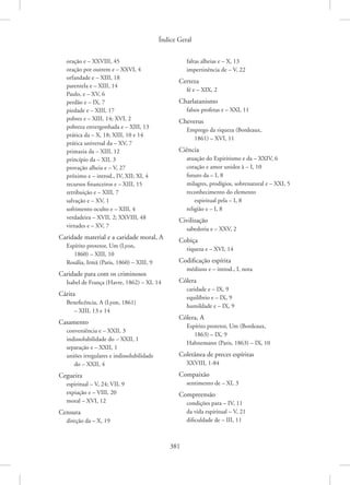 Índice Geral
381
oração e – XXVIII, 45
oração por outrem e – XXVI, 4
orfandade e – XIII, 18
parentela e – XIII, 14
Paulo, e – XV, 6
perdão e – IX, 7
piedade e – XIII, 17
pobres e – XIII, 14; XVI, 2
pobreza envergonhada e – XIII, 13
prática da – X, 18; XIII, 10 e 14
prática universal da – XV, 7
primazia da – XIII, 12
princípio da – XII, 3
provação alheia e – V, 27
próximo e – introd., IV, XII; XI, 4
recursos financeiros e – XIII, 15
retribuição e – XIII, 7
salvação e – XV, 1
sofrimento oculto e – XIII, 4
verdadeira – XVII, 2; XXVIII, 48
virtudes e – XV, 7
Caridade material e a caridade moral, A
Espírito protetor, Um (Lyon,
1860) – XIII, 10
Rosália, Irmã (Paris, 1860) – XIII, 9
Caridade para com os criminosos
Isabel de França (Havre, 1862) – XI, 14
Cárita
Beneficência, A (Lyon, 1861)
– XIII, 13 e 14
Casamento
conveniência e – XXII, 3
indissolubilidade do – XXII, 1
separação e – XXII, 1
uniões irregulares e indissolubilidade
do – XXII, 4
Cegueira
espiritual – V, 24; VII, 9
expiação e – VIII, 20
moral – XVI, 12
Censura
direção da – X, 19
faltas alheias e – X, 13
impertinência de – V, 22
Certeza
fé e – XIX, 2
Charlatanismo
falsos profetas e – XXI, 11
Cheverus
Emprego da riqueza (Bordeaux,
1861) – XVI, 11
Ciência
atuação do Espiritismo e da – XXIV, 6
coração e amor unidos à – I, 10
futuro da – I, 8
milagres, prodígios, sobrenatural e – XXI, 5
reconhecimento do elemento
espiritual pela – I, 8
religião e – I, 8
Civilização
sabedoria e – XXV, 2
Cobiça
riqueza e – XVI, 14
Codificação espírita
médiuns e – introd., I, nota
Cólera
caridade e – IX, 9
equilíbrio e – IX, 9
humildade e – IX, 9
Cólera, A
Espírito protetor, Um (Bordeaux,
1863) – IX, 9
Hahnemann (Paris, 1863) – IX, 10
Coletânea de preces espíritas
XXVIII, 1-84
Compaixão
sentimento de – XI, 3
Compreensão
condições para – IV, 11
da vida espiritual – V, 21
dificuldade de – III, 11
 