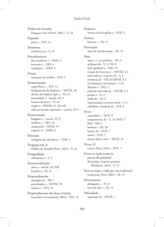 Índice Geral
384
Delfina de Girardin
Desgraça real, A (Paris, 1861) – V, 24
Depósito
posse e – XVI, 14
Desânimo
resistência ao – V, 25
Descobrimento
fato encoberto e – XXIV, 4
invenção e – XXV, 4
ocultação e – XXIV, 5
Desejo
incessante do melhor – XXV, 2
Desencarnação
corpo físico e – XVI, 14
desligamento do Espírito e – XXVIII, 40
destino do Espírito após a – IV, 14
erraticidade e – introd., IV, V
homem de bem e – V, 22
oração e – XXVIII, 41, 58 e 60
volta ao mundo espiritual e – introd., IV, I
Desencarnado
bagagem e – introd., IV, X
médium e – XIX, 10
oração pelo – XXVII, 19
respeito ao – XXIII, 8
Deserção
vantagens da vida física e – XVII, 5
Desgraça real, A
Delfina de Girardin (Paris, 1861) – V, 24
Desigualdade
sofrimento e – V, 3
Desmaterialização
alma e – introd., IV, VIII
Espírito e – IV, 24
Desprendimento
exemplos de – XII, 7
perturbação e – XXVIII, 59
riqueza e – XVI, 14
Desprendimento dos bens terrenos
Lacordaire (Constantina, 1863) – XVI, 14
Desprezo
ensinos do Evangelho e – XVII, 5
Destino
homem e – XI, 13
Destruição
meio de transformação – III, 19
Deus
amor a * e ao próximo – XV, 4
atributos de – V, 3; VII, 9
bem agradável a – XIII, 19
criação do Universo e – XXVIII, 3, I
povo hebreu e conceito de – I, 2
existência de – VII, 8; XXVIII, 3, I
leis humanas, leis morais e – I, 8
Mamon e – XVI, 1
paternal solicitude de – XXVIII, 3, I
perdão e – X, 17
poder de – VI, 8
representação semimaterial de – I, 9
sabedoria e bondade de – XVI, 8
Dever
autoridade e – XVII, 9
cumprimento do – V, 18; XVII, 7
filial – XIV, 2
humano – XV, 10
limites do – XVII, 7
moral – XVII, 7
oração diária como – XXVII, 22
Dever, O
Lázaro (Paris, 1863) – XVII, 7
Dever-se-á pôr termo às
provas do próximo?
Bernardino, Espírito protetor
(Bordeaux, 1863) – V, 27
Deve-se expor a vida por um malfeitor?
Lamennais (Paris, 1862) – XI, 15
Devotamento
abnegação e – VI, 8
risco de vida e – XI, 15
Dificuldade
superação de – XXVII, 7
 