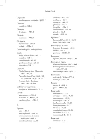 Índice Geral
385
Dignidade
aperfeiçoamento espiritual e – XXIV, 15
Dinheiro
caridade e – XIII, 6
Discrição
divulgação e – XIII, 2
Divórcio
casamento e – XXII, 5
Divulgação
Espiritismo e – XXIV, 8
verdade e – XXIV, 3
Doutrina Espírita ver Espiritismo
Duelo
antigo juízo de Deus e – XII,13
caridade e – XII, 11
covardia moral – XII, 12
grandeza da alma e – XII, 12
latrocínio e – XII, 15
Duelo, O
Adolfo, bispo de Argel (Marmande,
1861) – XII, 11
Agostinho, Santo (Paris, 1862) – XII,
12; (Bordeaux, 1861) – XII, 15
Francisco Xavier (Bordeaux,
1861) – XII, 14; nota
Dufêtre, bispo de Nevers
indulgência, A (Bordeaux) – X, 18
Dúvida
autoconfiança e – XIX, 2
momentos de – XXVIII, 24
trabalho no bem e – XIX, 9
E
Egoísmo
afeto e – XI, 9
amor à parentela e – IV, 20
aprovisionamento de reservas
espirituais e – XVI, 3
ascensão da Terra e – XI, 11
caridade e – XI, 4 e 11
combate ao – XI, 11
corrupção e – VII, 12
gênero de – XVI, 14
ingratidão e – XIV, 9
insulamento e – XVII, 10
piedade e – XI, 3
virtude e – XVI, 14
Egoísmo, O
Emmanuel (Paris, 1861) – XI, 11
Pascal (Sens, 1862) – XI, 12
Emancipação da alma
lembrança do passado e – V, 11
lucidez e – III, 9
provisória – XXVIII, 38
Emmanuel
Egoísmo, O (Paris, 1861) – XI, 11
Emprego da riqueza
Cheverus (Bordeaux, 1861) – XVI, 11
Espírito protetor, Um (Cracóvia,
1861) – XVI, 12
Fénelon (Argel, 1860) – XVI,13
Empréstimo
aplicação de * divino – XVI, 6
restituição e – XVI, 14
Encargo
entrega de – XXI, 9
pais e – XXVIII, 55
Encarnação
benefícios da – IV, 25
corrupção e – introd., IV, III
desregramento e – V, 21
Espírito puro e – III, 5
família espiritual e – IV, 19
lei de progresso e – III, 5
limites da – IV, 24
mundos inferiores e – IV, 24
necessidade da – IV, 25
transitoriedade da – IV, 25
Encarnado
missão de – V, 25
 