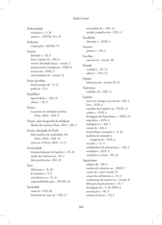 Índice Geral
386
Enfermidade
eutanásia e – V, 28
oração e – XXVIII, 58 e 78
Enfermo
oração pelo – XXVIII, 79
Ensino
falsidade e – XI, 6
letra e espírito do – XII, 8
moral e felicidade futura – introd., I
proporcional à inteligência – XXIV, 4
técnicas de – XXIV, 3
universalidade do – introd., II
Entes queridos
desencarnação de – V, 21
perda de – V, 6
Equilíbrio
agressividade e – XII, 16
cólera e – IX, 9
Erasto
Caracteres do verdadeiro profeta
(Paris, 1862) – XXI, 9
Erasto, anjo da guarda do médium
Missão dos espíritas (Paris, 1861) – XX, 4
Erasto, discípulo de Paulo
falsos profetas da erraticidade, Os
(Paris, 1862) – XXI, 10
nova era, A (Paris, 1863) – I, 11
Erraticidade
desmaterialização do Espírito e – IV, 24
estado dos Espíritos na – III, 2
falsos profetas da – XXI, 10
Erro
difamação e – X, 20
lei humana e – V, 5
reincidência no – X, 12
responsabilidade pelo – XXVIII, 18
Escândalo
causa de – VIII, 20
destruição da causa de – VIII, 17
necessidade do – VIII, 14
sentido evangélico do – VIII, 12
Escolhido
chamado e – XVIII, 1
Escravo
prêmio e – VII, 4
Escribas
conceito de – introd., III
Esmola
caridade e – XI, 14
salário e – XVI, 13
Espaço
habitantes do – introd., IV, VI
Esperança
caridade e fé – XIX, 11
Espírita
amor aos inimigos na visão do – XII, 4
bom – XVII, 4
conselho dos Espíritos ao – XVIII, 12
cristão e – XVII, 4
divulgação do Espiritismo e – XXIV, 10
imperfeito – XVII, 4
indulgência e – XII, 5
missão do – XX, 4
materialismo, eutanásia e – V, 28
parábola do semeador e
categorias de – XVII, 6
suicídio e – V, 17
trabalhadores da última hora e – XX, 2
verdadeiro – XVII, 4
verdadeiro e cristão – XV, 10
Espiritismo
adeptos do – XX, 4
ausência de mistérios no – XXIV, 7
caráter do – pref.; introd., II
causas dos sofrimentos e – VI, 4
confirmação do exposto no – introd., II
dilatação do pensamento e – II, 7
divulgação do – V, 20; XXIV, 8
encarnação e – III, 4
ensinos de Jesus e – VI, 4
 