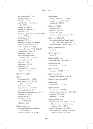 Índice Geral
387
erro das revoltas e – VI, 6
força do – introd., II
função do – XXV, 8
ingratidão filial e esclarecimentos
do – XIV, 9
iniciador do – VIII, 18
inimigos do – XXVIII, 50
missão do – I, 5
missão dos Espíritos e finalidade do – XIII, 6
moral e – XVII, 4
obra do Cristo – I, 7
oração e – XXVII, 10
oração pelos inimigos do – XXVIII, 52
orações de credos e – XXVIII, 1
palavra dos Espíritos e – V, 3
promessa de Jesus e – VI, 3; XXIII, 17
propagação do – introd., II
proselitismo e – XXV, 11
publicidade de pontos não
elucidados pelo – introd., II
reencarnação e – XI, 8
resumo do – pref.
revelações do – XXI, 6
suicídio e – V, 17
unidade futura do – introd., II
vestígios do – introd., I
Espiritista ver Espírita
Espírito
comunicação séria e – XXVI, 8
corpo físico e – IV, 8; XVI, 12;
XVII, 11; XXIII, 8
criação do – XIV, 8
desligamento do – XXVIII, 40
desmaterialização do – IV, 24
desprendimento e evolução do – IV, 24
humildade de – VII, 2
liberdade do – V, 22
salvação do – XV, 1
sono e – XXVIII, 38
trabalho e – XI, 8
Espírito amigo, Um
dar-se-á àquele que tem (Bordeaux,
1862) – XVIII, 13
paciência, A (Havre, 1862) – IX, 7
Espírito bom
distinção entre o mau e o – XXI, 7
linguagem superior do – XXI, 6
qualidade do – XXI, 2
Espírito de Verdade
advento do – VI, 5
envio do – XXIII, 16
incentivo do – pref.
primeiro e segundo ensinos do – VI, 5
Espírito de Verdade, O
advento do Espírito de Verdade (Paris,
1860, 1861; Havre, 1863) – VI, 5-8
obreiros do Senhor, Os (Paris, 1862) – XX, 5
Espírito desmaterializado
introd., II
Espírito enganador
introd., II
Espírito familiar, Um
órfãos, Os (Paris, 1860) – XIII, 18
Espírito hipócrita
conceito de – XXVIII, 75
Espírito inferior
oração por – XXVIII, 17 e 76
Espírito israelita, Um
nova era, A (Mulhouse, 1861) – I, 9
Espírito leviano – introd., II
Espírito mau
conceito de – XXVIII, 75
Espírito protetor
anjo guardião e – XXVIII, 11
fé e a caridade, A (Cracóvia, 1861) – XI, 13
missão de – XXVIII, 11
oração e – XXVIII, 13
Espírito protetor, Um
beneficência, A (Lyon, 1861) – XIII, 15
caridade material e a caridade moral,
A (Lyon, 1860) – XIII, 10
cólera, A (Bordeaux, 1863) – IX, 9
deixai que venham a mim as criancinhas
(Bordeaux, 1861) – VIII, 19
 