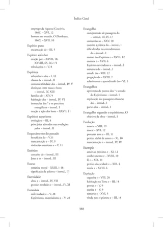 Índice Geral
388
emprego da riqueza (Cracóvia,
1861) – XVI, 12
homem no mundo, O (Bordeaux,
1863) – XVII, 10
Espírito puro
encarnação de – III, 5
Espírito sofredor
oração por – XXVII, 18;
XXVIII, 65, 66 e 74
tribulações e – V, 8
Espíritos
advertência dos – I, 10
classes de – introd., II
comunicabilidade dos – introd., IV, V
distinção entre maus e bons
– introd., IV, XIII
famílias de – XIV, 9
habitação dos – introd., IV, VI
instruções dos * e os preceitos
evangélicos – introd., I
oração e ação dos bons – XXVII, 11
Espíritos superiores
evolução e – III, 8
princípios adotados nas revelações
pelos – introd., II
Esquecimento do passado
benefícios do – V,11
reencarnação e – IV, 9
vivências anteriores e – V, 11
Essênios
conceito de – introd., III
Jesus e os – introd., III
Esseus
estranha moral – XXIII, 1-18
significado da palavra – introd., III
Eternidade
alma e – introd., IV, VII
grandes verdades e – introd., IV, XI
Eutanásia
enfermidade e – V, 28
Espiritismo, materialismo e – V, 28
Evangelho
compreensão de passagens do
– introd., III; IV, 17
conversão ao – XXV, 10
convite à prática do – introd., I
dificuldades no entendimento
do – introd., I
ensino dos Espíritos e – XVIII, 12
ensinos e – XVII, 6
Espíritos reveladores e – introd., I
estrutura do – introd., I
estudo do – XIII, 12
pregação do – XVIII, 2
refazimento e aprendizado do – VI, 1
Evangelhos
apreensão de pontos dos * e estudo
do Espiritismo – introd., I
explicação das passagens obscuras
dos – introd., I
partes dos – introd., I
Evangelho segundo o espiritismo, O
objetivo da obra – introd., I
Evolução
amor e – VIII, 19
moral – XVI, 12
posturas ante a – III, 11
prática da lei de amor e – XI, 10
reencarnação e – introd., IV, IV
Exemplo
amor ao próximo e – XI, 12
conhecimento e – XVIII, 10
fé e – XIX, 11
prática da caridade e – XIII, 4
teoria e – XVIII, 6
Expiação
cegueira e – VIII, 20
habitação na Terra e – III, 14
provas e – V, 9
queixa e – V, 9
remorso e – XVI, 5
vinda para o planeta e – III, 14
 