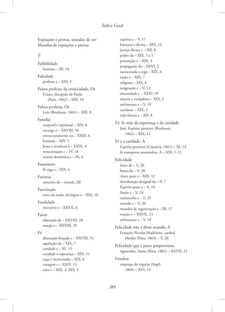 Índice Geral
389
Expiações e provas, mundos de ver
Mundos de expiações e provas
F
Falibilidade
humana – III, 18
Falsidade
profetas e – XXI, 5
Falsos profetas da erraticidade, Os
Erasto, discípulo de Paulo
(Paris, 1862) – XXI, 10
Falsos profetas, Os
Luís (Bordeaux, 1861) – XXI, 8
Família
corporal e espiritual – XIV, 8
encargo e – XXVIII, 56
entrecruzamento na – XXIII, 6
humana – XIV, 5
Jesus e renúncia à – XXIII, 4
reencarnação e – IV, 18
tirania doméstica e – IX, 6
Fanatismo
fé cega e – XIX, 6
Fariseus
conceito de – introd., III
Fascinação
crivo da razão, da lógica e – XXI, 10
Fatalidade
iniciativa e – XXVII, 6
Favor
obtenção de – XXVIII, 28
oração e – XXVIII, 29
Fé
abjuração forçada e – XXVIII, 51
aquisição da – XIX, 7
caridade e – XI, 13
caridade e esperança – XIX, 11
cega e raciocinada – XIX, 6
coragem e – XXIV, 13
cura e – XIII, 2; XIX, 5
espírita e – V, 17
humana e divina – XIX, 12
justiça divina e – XII, 8
poder da – XIX, 1 e 5
presunção e – XIX, 4
propagação da – XXVI, 2
raciocinada e cega – XIX, 6
razão e – XIX, 7
religiosa – XIX, 6
resignação e – V, 13
sinceridade e – XXIV, 19
sincera e verdadeira – XIX, 2
sofrimento e – V, 19
vacilante – XIX, 2
vida futura e – XII, 8
Fé, A: mãe da esperança e da caridade
José, Espírito protetor (Bordeaux,
1862) – XIX, 11
Fé e a caridade, A
Espírito protetor (Cracóvia, 1861) – XI, 13
fé transporta montanhas, A – XIX, 1-12
Felicidade
ânsia de – V, 20
busca da – V, 20
chave para a – XIII, 12
distribuição desigual da – V, 7
Espírito puro e – V, 10
ilusão e – V, 24
melancolia e – V, 25
mundo e – V, 20
mundos de regeneração e – III, 17
oração e – XXVII, 23
sofrimento e – V, 18
Felicidade não é deste mundo, A
François-Nicolas Madeleine, cardeal
Morlot (Paris, 1863) – V, 20
Felicidade que a prece proporciona
Agostinho, Santo (Paris, 1861) – XXVII, 23
Fénelon
emprego da riqueza (Argel,
1860) – XVI, 13
 