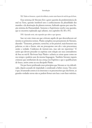 Introdução
39
XX.Todos os homens, a partir da infância, muito mais fazem de mal do que de bem.
Essa sentença de Sócrates fere a grave questão da predominância do
mal na Terra, questão insolúvel sem o conhecimento da pluralidade dos
mundos e da destinação do planeta terreno, habitado apenas por uma fra-
ção mínima da Humanidade. Somente o Espiritismo resolve essa questão,
que se encontra explanada aqui adiante, nos capítulos (II, III e IV).
XXI. Ajuizado serás, não supondo que sabes o que ignoras.
Isso vai com vistas aos que criticam aquilo de que desconhecem até
mesmo os primeiros termos. Platão completa esse pensamento de Sócrates,
dizendo: “Tentemos, primeiro, torná-los, se for possível, mais honestos nas
palavras; se não o forem, não nos preocupemos com eles e não procuremos
senão a verdade. Cuidemos de instruir-nos, mas não nos injuriemos.” É
assim que devem proceder os espíritas com relação aos seus contraditores
de boa ou má-fé. Revivesse hoje Platão e acharia as coisas quase como no
seu tempo e poderia usar da mesma linguagem. Também Sócrates toparia
criaturas que zombariam da sua crença nos Espíritos e que o qualificariam
de louco, assim como ao seu discípulo Platão.
Foi por haver professado esses princípios que Sócrates se viu ridiculi-
zado, depois acusado de impiedade e condenado a beber cicuta. Tão certo
é que, levantando contra si os interesses e os preconceitos que elas ferem, as
grandes verdades novas não se podem firmar sem luta e sem fazer mártires.
 