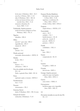 Índice Geral
390
lei de amor, A (Bordeaux, 1861) – XI, 9
nova Era, A (Poitiers, 1861) – I, 10
ódio, O (Bordeaux, 1861) – XII, 10
se fosse um homem de bem, teria
morrido (Sens, 1861) – V, 22
tormentos voluntários, Os
(Lyon, 1860) – V, 23
Ferdinando, Espírito protetor
missão do homem inteligente na Terra
(Bordeaux, 1862) – VII, 13
Figueira
infrutífera – XIX, 8
Filhos
amor de * a pai e mãe – XIV, 2
ingratidão dos – XIV, 9
rejeição de – XIV, 9
Flagelos
naturais – V, 6
Fluido universal
encarnados, desencarnados e – XXVII, 10
Fluidos
lei dos – XII, 3
Fome
fartura e – V, 2
sofrimento e – XIII, 11
Fora da caridade não há salvação
XV, 1-10
Paulo, o apóstolo (Paris, 1860) – XV, 10
Força
espiritual e ajuda a si mesmo – XXVII, 8
Fortalecimento
luta e – V, 25
Fracasso
reencarnação e – XX, 2
Francisco Xavier
duelo, O (Bordeaux, 1861) – XII, 14; nota
François de Genève
melancolia, A (Bordeaux) – V, 25
François-Nicolas-Madeleine
felicidade não é deste mundo,
A (Paris, 1863) – V, 20
superiores e os inferiores, Os
(Paris, 1863) – XVII, 9
virtude, A (Paris, 1863) – XVII, 8
Fraqueza
amparo divino e – XXVIII, 3, VI
Fraternidade
amor e – XI, 9
caridade e – XI, 3
família humana e – XI, 10
prática da – introd., II
prova de – XXVII, 19
próximo e – XXV, 8
Fraude
credulidade e – XXI, 11
Fruto
bom – XXI, 3
Futuro
compreensão do – XI, 10
G
Gentios
Evangelho e – XXIV, 10
Geração
fases de uma – XXIV, 4
Georges, Espírito protetor
cuidar do corpo e do Espírito
(Paris, 1863) – XVII, 11
Guerra
seitas cristãs e – XXIII, 15
Guia protetor
benefícios pagos com a ingratidão
(Sens, 1862) – XIII, 19
H
Há muitas moradas na casa de meu Pai
III, 1-19
 