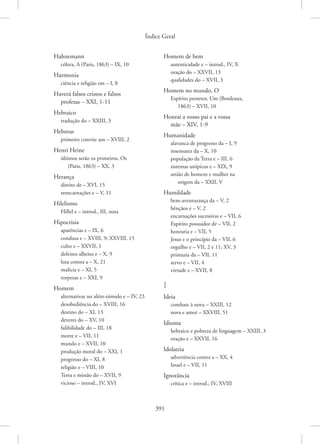 Índice Geral
391
Hahnemann
cólera, A (Paris, 1863) – IX, 10
Harmonia
ciência e religião em – I, 8
Haverá falsos cristos e falsos
profetas – XXI, 1-11
Hebraico
tradução do – XXIII, 3
Hebreus
primeiro convite aos – XVIII, 2
Henri Heine
últimos serão os primeiros, Os
(Paris, 1863) – XX, 3
Herança
direito de – XVI, 15
reencarnações e – V, 11
Hilelismo
Hillel e – introd., III, nota
Hipocrisia
aparências e – IX, 6
conduta e – XVIII, 9; XXVIII, 15
culto e – XXVII, 1
defeitos alheios e – X, 9
luta contra a – X, 21
malícia e – XI, 5
torpezas e – XXI, 9
Homem
alternativas no além-túmulo e – IV, 23
desobediência do – XVIII, 16
destino do – XI, 13
deveres do – XV, 10
falibilidade do – III, 18
morte e – VII, 11
mundo e – XVII, 10
produção moral do – XXI, 1
progresso do – XI, 8
religião e – VIII, 10
Terra e missão do – XVII, 9
vicioso – introd., IV, XVI
Homem de bem
autenticidade e – introd., IV, X
oração do – XXVII, 13
qualidades do – XVII, 3
Homem no mundo, O
Espírito protetor, Um (Bordeaux,
1863) – XVII, 10
Honrai a vosso pai e a vossa
mãe – XIV, 1-9
Humanidade
alavanca de progresso da – I, 9
insensatez da – X, 10
população da Terra e – III, 6
sistemas utópicos e – XIX, 9
união de homem e mulher na
origem da – XXII, V
Humildade
bem-aventurança da – V, 2
bênçãos e – V, 2
encarnações sucessivas e – VII, 6
Espírito possuidor de – VII, 2
honraria e – VII, 5
Jesus e o princípio da – VII, 6
orgulho e – VII, 2 e 11; XV, 3
primazia da – VII, 11
servo e – VII, 4
virtude e – XVII, 8
I
Ideia
combate à nova – XXIII, 12
nova e amor – XXVIII, 51
Idioma
hebraico e pobreza de linguagem – XXIII, 3
oração e – XXVII, 16
Idolatria
advertência contra a – XX, 4
Israel e – VII, 11
Ignorância
crítica e – introd., IV, XVIII
 